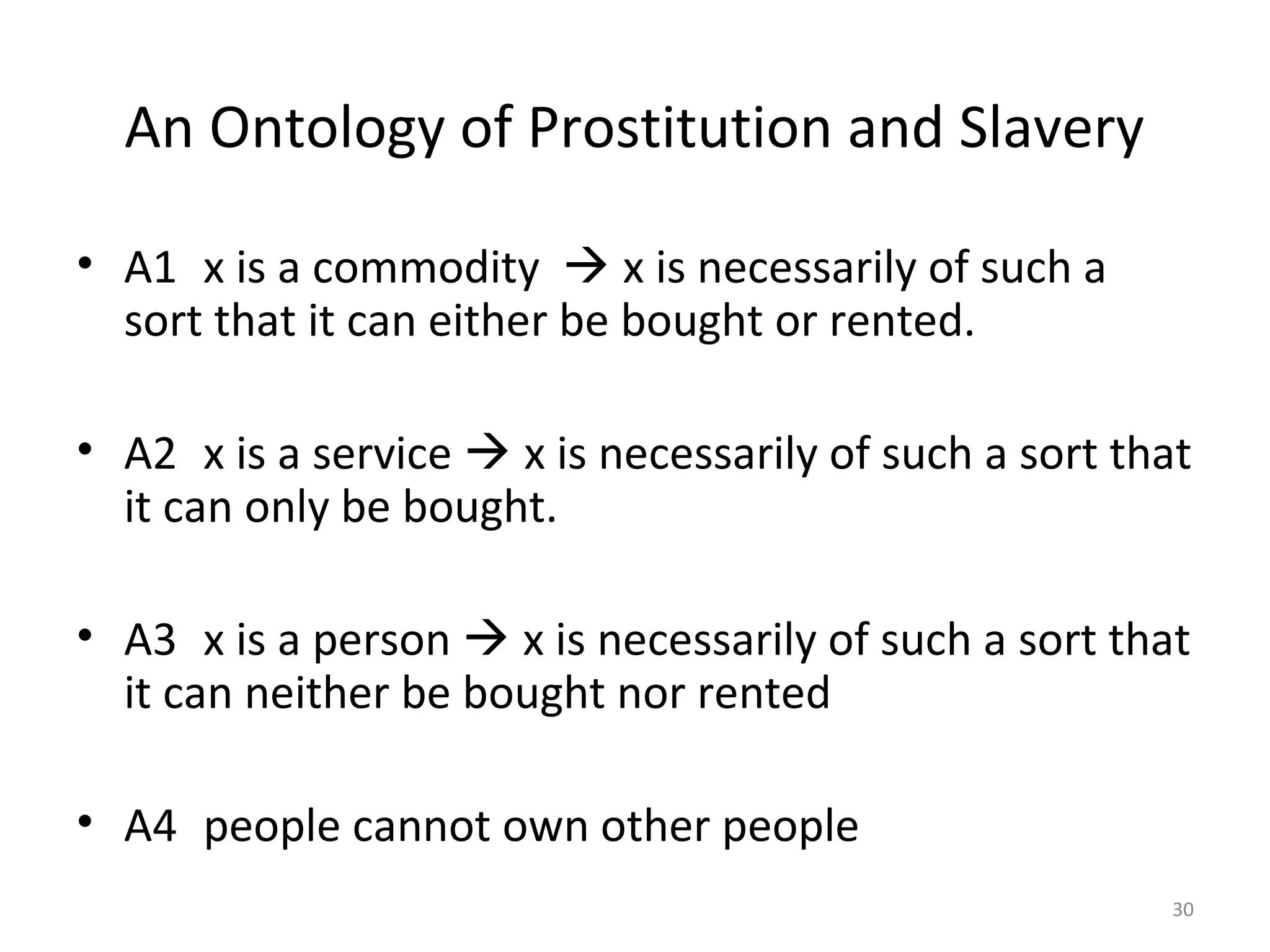 30
An Ontology of Prostitution and Slavery
• A1 x is a commodity  x is necessarily of such a
sort that it can either be bought or rented.
• A2 x is a service  x is necessarily of such a sort that
it can only be bought.
• A3 x is a person  x is necessarily of such a sort that
it can neither be bought nor rented
• A4 people cannot own other people
 