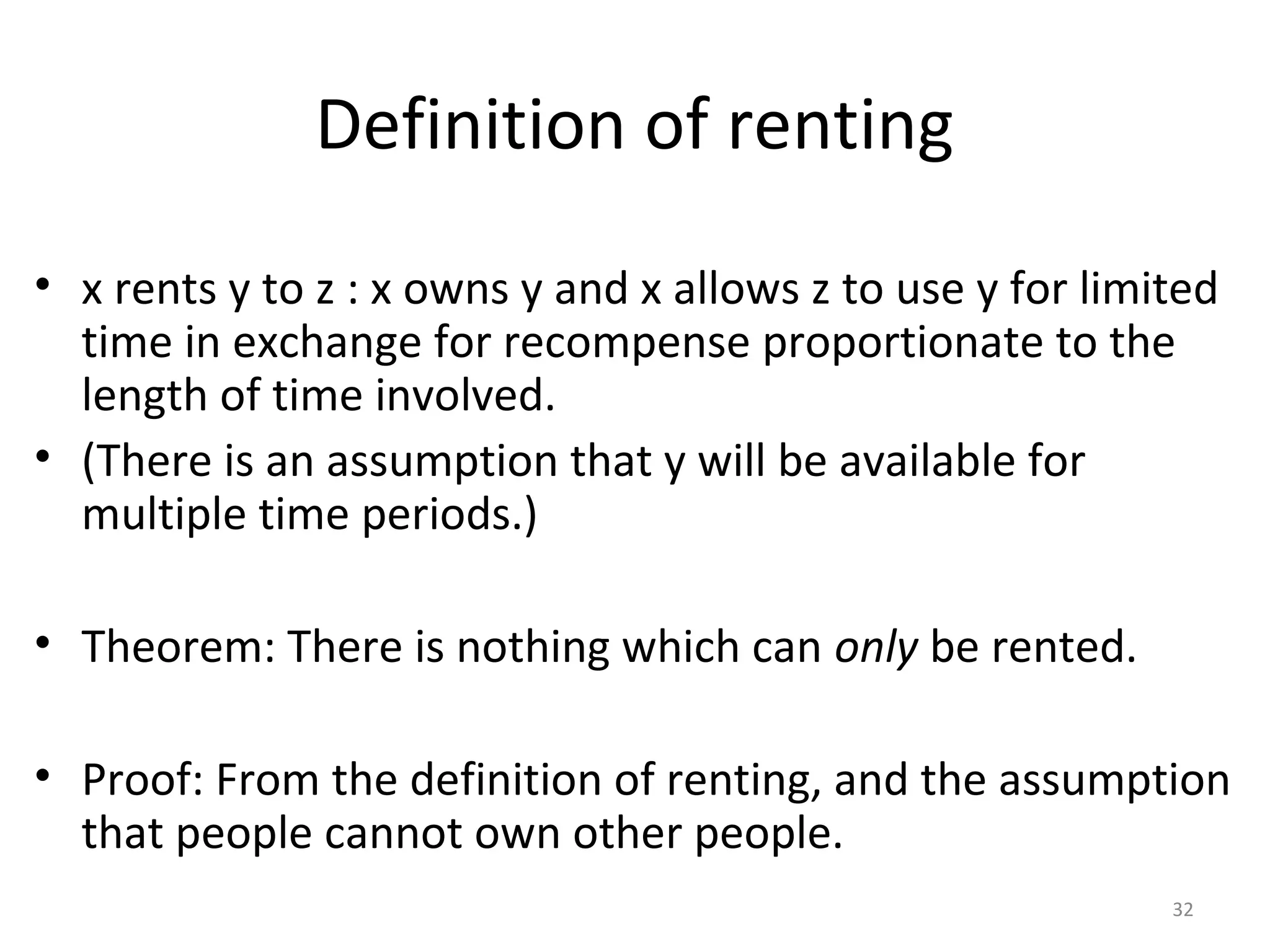 32
Definition of renting
• x rents y to z : x owns y and x allows z to use y for limited
time in exchange for recompense proportionate to the
length of time involved.
• (There is an assumption that y will be available for
multiple time periods.)
• Theorem: There is nothing which can only be rented.
• Proof: From the definition of renting, and the assumption
that people cannot own other people.
 