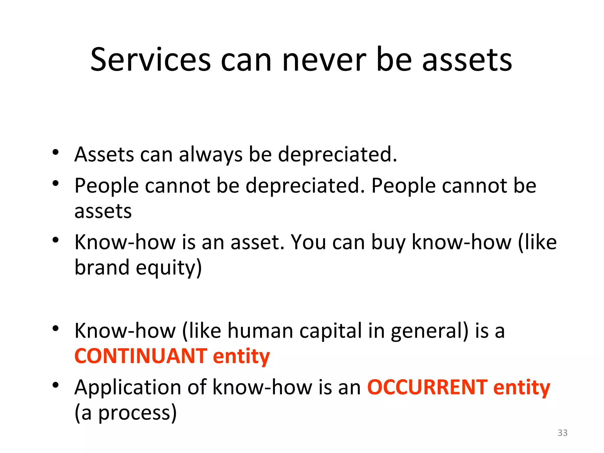 33
Services can never be assets
• Assets can always be depreciated.
• People cannot be depreciated. People cannot be
assets
• Know-how is an asset. You can buy know-how (like
brand equity)
• Know-how (like human capital in general) is a
CONTINUANT entity
• Application of know-how is an OCCURRENT entity
(a process)
 