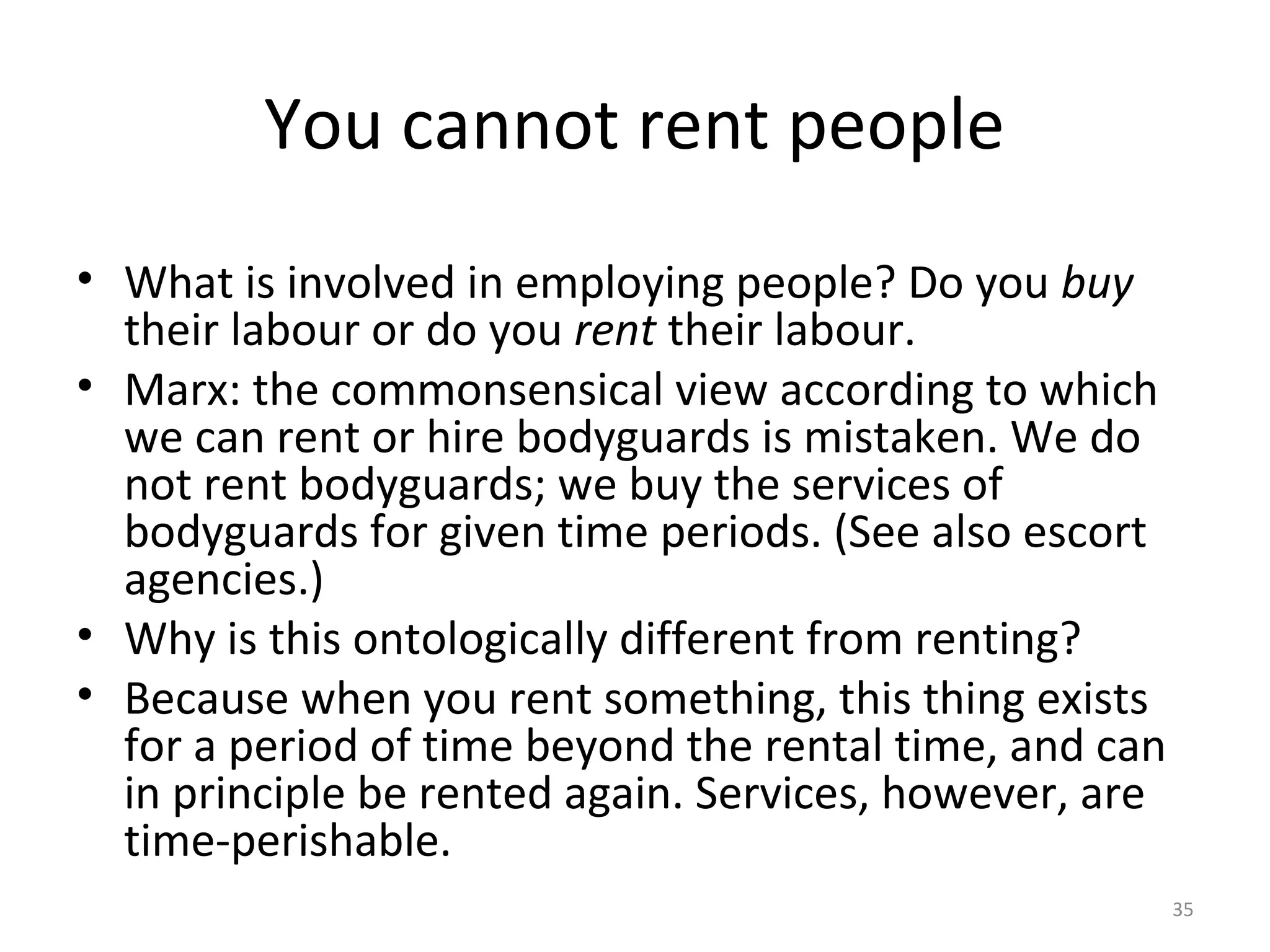 35
You cannot rent people
• What is involved in employing people? Do you buy
their labour or do you rent their labour.
• Marx: the commonsensical view according to which
we can rent or hire bodyguards is mistaken. We do
not rent bodyguards; we buy the services of
bodyguards for given time periods. (See also escort
agencies.)
• Why is this ontologically different from renting?
• Because when you rent something, this thing exists
for a period of time beyond the rental time, and can
in principle be rented again. Services, however, are
time-perishable.
 
