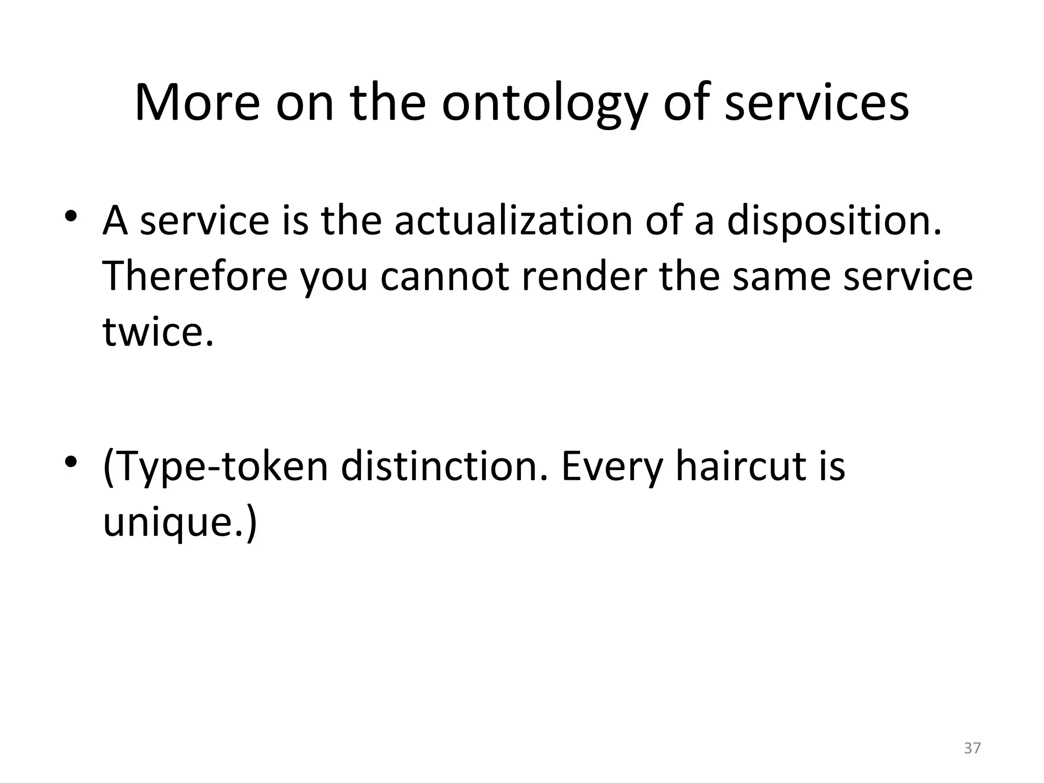 37
More on the ontology of services
• A service is the actualization of a disposition.
Therefore you cannot render the same service
twice.
• (Type-token distinction. Every haircut is
unique.)
 