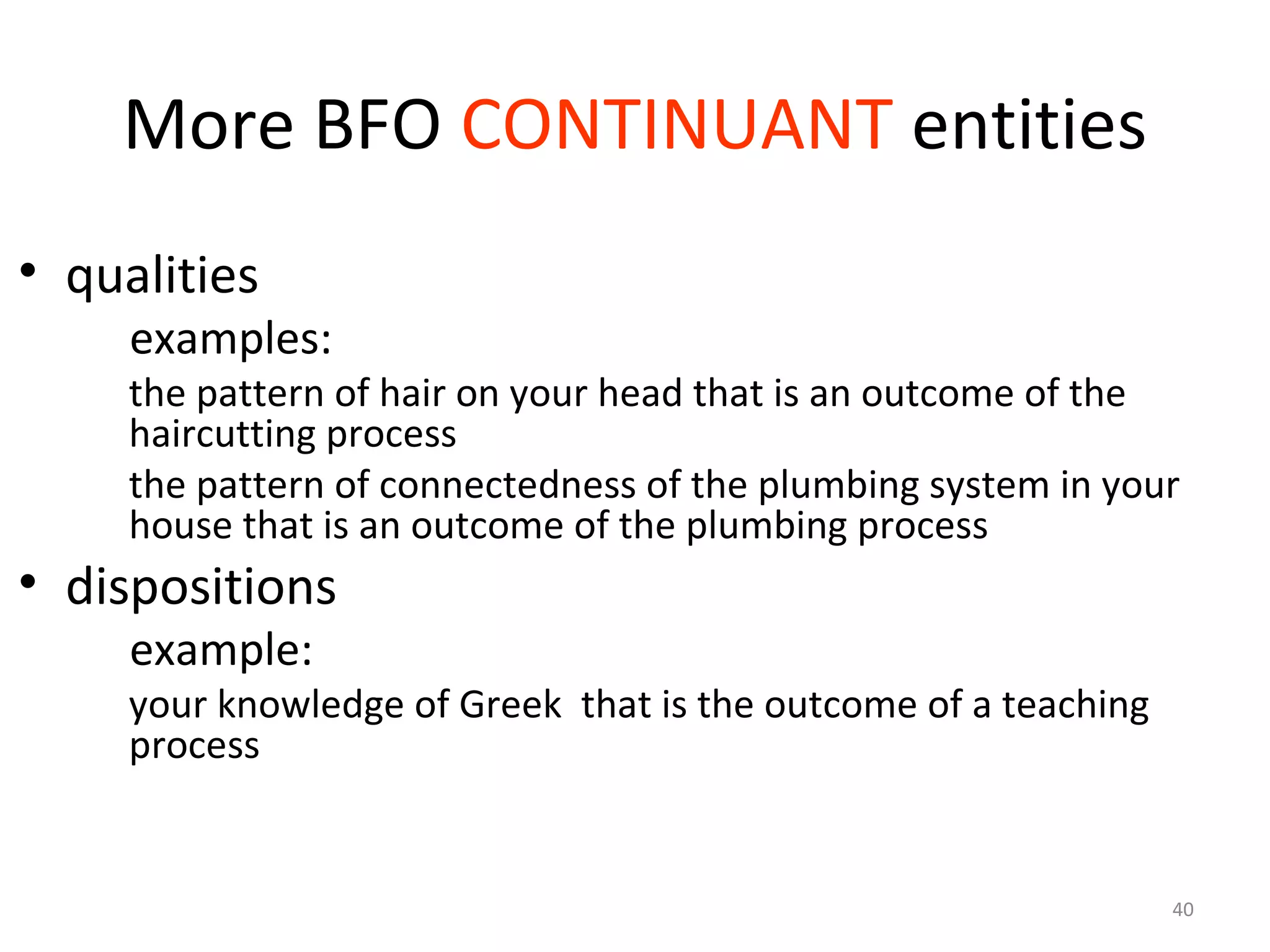 40
More BFO CONTINUANT entities
• qualities
examples:
the pattern of hair on your head that is an outcome of the
haircutting process
the pattern of connectedness of the plumbing system in your
house that is an outcome of the plumbing process
• dispositions
example:
your knowledge of Greek that is the outcome of a teaching
process
 