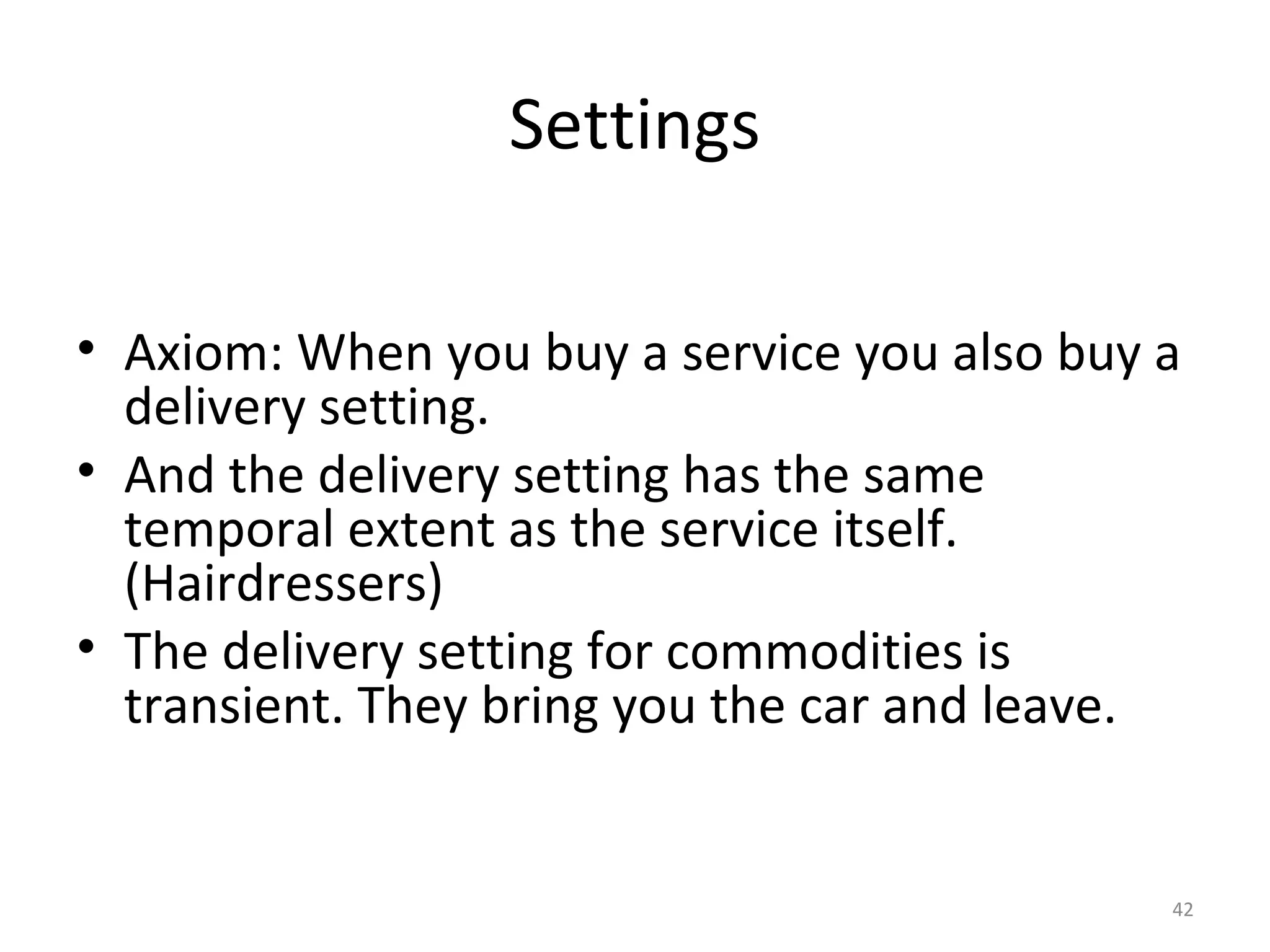 42
Settings
• Axiom: When you buy a service you also buy a
delivery setting.
• And the delivery setting has the same
temporal extent as the service itself.
(Hairdressers)
• The delivery setting for commodities is
transient. They bring you the car and leave.
 