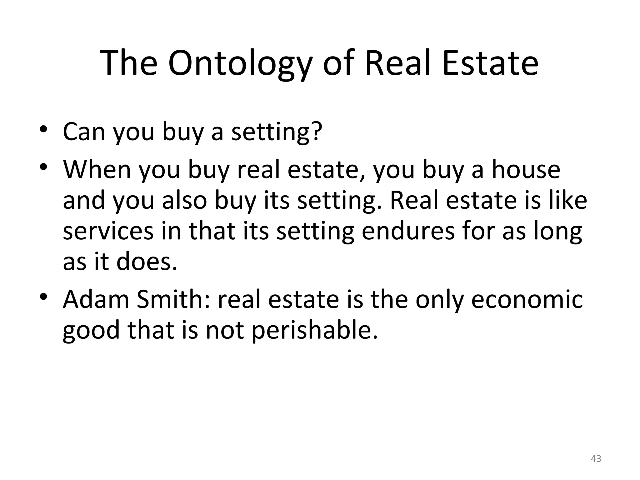 43
The Ontology of Real Estate
• Can you buy a setting?
• When you buy real estate, you buy a house
and you also buy its setting. Real estate is like
services in that its setting endures for as long
as it does.
• Adam Smith: real estate is the only economic
good that is not perishable.
 