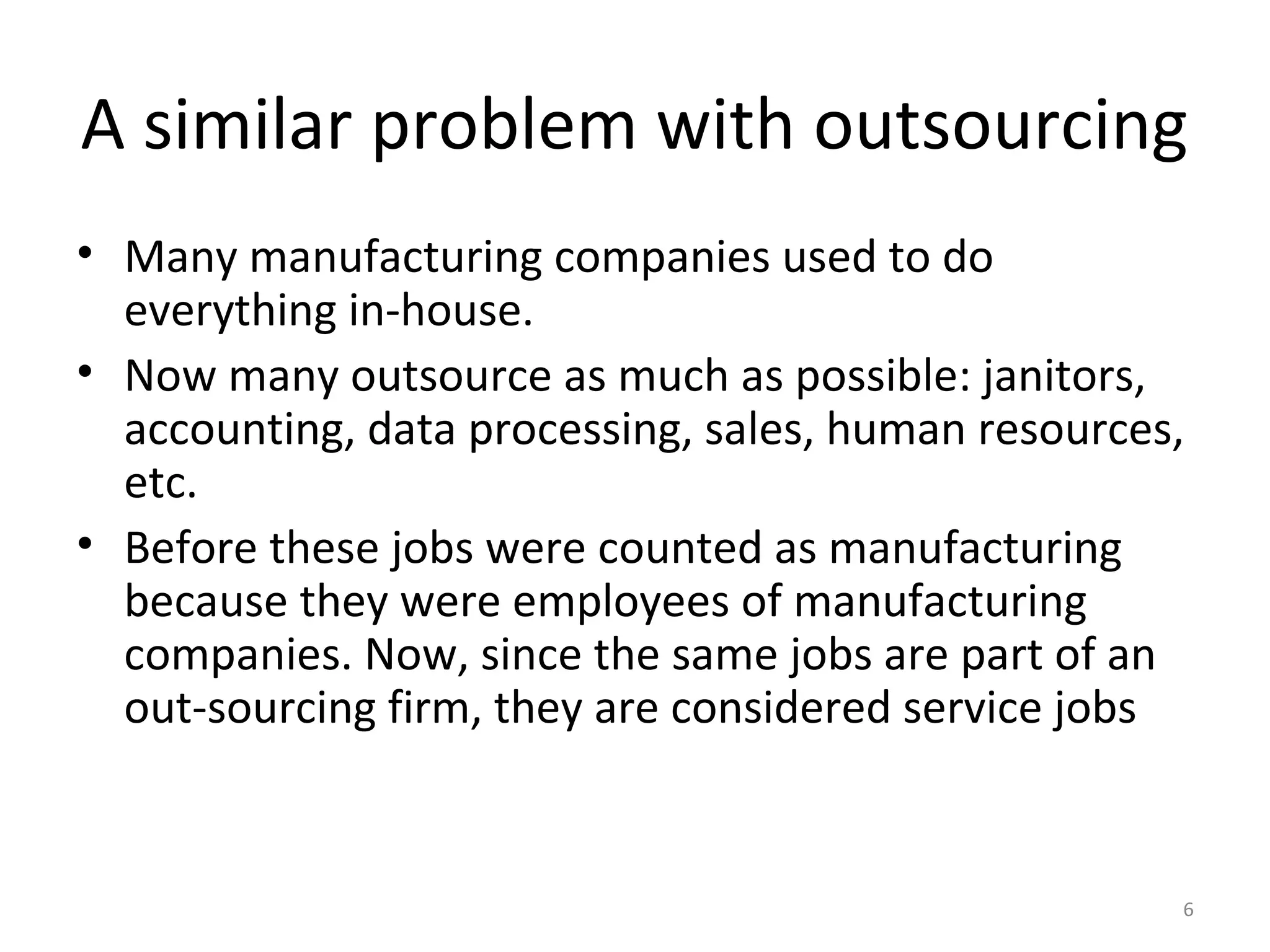 6
A similar problem with outsourcing
• Many manufacturing companies used to do
everything in-house.
• Now many outsource as much as possible: janitors,
accounting, data processing, sales, human resources,
etc.
• Before these jobs were counted as manufacturing
because they were employees of manufacturing
companies. Now, since the same jobs are part of an
out-sourcing firm, they are considered service jobs
 
