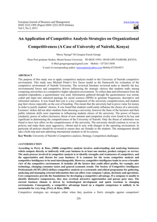 European Journal of Business and Management                                                          www.iiste.org
ISSN 2222-1905 (Paper) ISSN 2222-2839 (Online)
            1905              2222
Vol.5, No.3, 2013



An Application of Com
                f Competitive Analysis Strategies on Organizational
                                                   n
         Competitiveness (A Case of University of Nairobi, Kenya)
                                                f Nairobi
                                    Mercy Njenga* Dr Gongera Enock George
        Dean Post graduate Studies, Mount Kenya University PO BOX 19501- 00100 GPO NAIROBI, KENYA
                                E-Mail:gongerageorge@gmail.com
                                  Mail:gongerageorge@gmail.com       Mobile: +25726115050
                       E-mail of corresponding author: mercynjens@yahoo.com Mobile:0725854971
                         mail


ABSTRACT
The purpose of this study was to apply competitive analysis model to the University of Nairobi competitive
                                                                                   niversity
environment. This study uses Michael Porter’s five forces model as the framework for evaluation of the
competitive environment of Nairobi University. The reviewed literature reviewed seeks to identify the key
                  ironment
environmental forces and competitive drivers influencing the strategic choices that students make among
competing universities in a competitiv higher education environment. To collect data and information from the
                              competitive
sampled respondents, a questionnaire was used. Information gathered through the questionnaires was sorted,
                        ,                                    ion
coded and input into statistical package for social sciences (SPSS) to generate frequencies, descriptive and
                                                  so
inferential statistics. It was found that cost is a key component of the university competitiveness and students
                                                                                      competitive
peg their choice especially on the cost of boarding. This meant that the university had to prove value for money
in order to justify students’ choices. It was found that students could easily influence the choice of a university.
                                                                                influence
Lecturers’ strikes did not deter students from choosing a university, however the fame of the lecturers and their
         s’
public relations skills were important in influencing students choice of the university. The power of buyers
(students), power of sellers (lecturers) threat of new entrants and competitor rivalry were found to be key and
                               (lecturers),
significant in determining the competitiveness of the University of Nairobi. Only the threat of substitutes was
found to have less effect on the competitiveness of the university. The university should continue to revise its
policies and make them more aggressive, vibrant and in sync with changes in the operating environment. In
particular all policies should be reviewed to ensure they are friendly to the students. The management should
                                                        they
take a bold step and start admitting international students in all its courses.
Key Words: University of Nairobi Competitive analysis, Strategy, Competition challenges
                         Nairobi’s


1.0 INTRODUCTION
According to Perry & Ross, (2008) competitive analysis involves understanding and analyzing businesses
                                                                     understanding
which compete directly or indirectly with your business in at least one market, product category or service.
The main process involved in competitor analysis is to identify strengths and weaknesses of competitors, and
the opportunities and threats for your business. It is common for the terms competitor analysis and
 he
competitive intelligence to be used interchangeably. However, competitive intelligence tends to cover a broader
view of the competitive environment. It includes all the factors that could affect profits, for example, new
                                           includes
technology, changing consumer tastes and general economic trends. The Society of Competitive Intelligence
Professionals (SCIP) (2012) defines competitive analysis as a systematic and ethical p
                                                                                     programme for gathering,
analyzing and managing external information that can affect your company’s plans, decisions and operations.
Core competencies provide the foundations for developing a competitive advantage. If a company is unable to
identify distinctive competencies, they may overlook attractive opportunities and pursue poor ones. The
                tive
current business climate is driven by technological development and quick reactions to changing
environments. Consequently, a competitive advantage based on a singular competence is unlikely to be
sustainable for very long. (Perry & Ross, 2008)
Competitive strategies are strongest either when they position a firm's strengths against competitors'

                                                        226
 