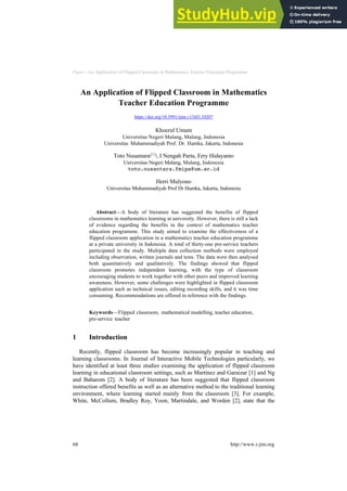 Paper—An Application of Flipped Classroom in Mathematics Teacher Education Programme
An Application of Flipped Classroom in Mathematics
Teacher Education Programme
https://doi.org/10.3991/ijim.v13i03.10207
Khoerul Umam
Universitas Negeri Malang, Malang, Indonesia
Universitas Muhammadiyah Prof. Dr. Hamka, Jakarta, Indonesia
Toto Nusantara(*), I Nengah Parta, Erry Hidayanto
Universitas Negeri Malang, Malang, Indonesia
toto.nusantara.fmipa@um.ac.id
Herri Mulyono
Universitas Muhammadiyah Prof Dr Hamka, Jakarta, Indonesia
Abstract—A body of literature has suggested the benefits of flipped
classrooms in mathematics learning at university. However, there is still a lack
of evidence regarding the benefits in the context of mathematics teacher
education programme. This study aimed to examine the effectiveness of a
flipped classroom application in a mathematics teacher education programme
at a private university in Indonesia. A total of thirty-one pre-service teachers
participated in the study. Multiple data collection methods were employed
including observation, written journals and tests. The data were then analysed
both quantitatively and qualitatively. The findings showed that flipped
classroom promotes independent learning, with the type of classroom
encouraging students to work together with other peers and improved learning
awareness. However, some challenges were highlighted in flipped classroom
application such as technical issues, editing recording skills, and it was time
consuming. Recommendations are offered in reference with the findings.
Keywords—Flipped classroom, mathematical modelling, teacher education,
pre-service teacher
1 Introduction
Recently, flipped classroom has become increasingly popular in teaching and
learning classrooms. In Journal of Interactive Mobile Technologies particularly, we
have identified at least three studies examining the application of flipped classroom
learning in educational classroom settings, such as Martínez and Garaizar [1] and Ng
and Baharom [2]. A body of literature has been suggested that flipped classroom
instruction offered benefits as well as an alternative method to the traditional learning
environment, where learning started mainly from the classroom [3]. For example,
White, McCollum, Bradley Roy, Yoon, Martindale, and Worden [2], state that the
68 http://www.i-jim.org
 