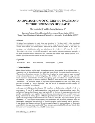 International Journal on Applications of Graph Theory in Wireless Ad hoc Networks and Sensor
Networks(GRAPH-HOC) Vol.7, No.1, March 2015
DOI:10.5121/jgraphoc.2015.7101 1
AN APPLICATION OF Gd-METRIC SPACES AND
METRIC DIMENSION OF GRAPHS
Ms. Manjusha R1
and Dr. Sunny Kuriakose A2
1
Research Scholar, Union Christian College, Aluva, Kerala, India - 683102
2
Dean, Federal Institute of Science and Technology, Angamaly, Kerala, India - 683577
Abstract
The idea of metric dimension in graph theory was introduced by P J Slater in [2]. It has been found
applications in optimization, navigation, network theory, image processing, pattern recognition etc.
Several other authors have studied metric dimension of various standard graphs. In this paper we
introduce a real valued function called generalized metric +→×× RXXXGd : where == )/( WvrX
( ){ })(/),(),...,,(),,( 21 GVvvvdvvdvvd k ∈ , denoted dG and is used to study metric dimension of graphs. It
has been proved that metric dimension of any connected finite simple graph remains constant if dG
numbers of pendant edges are added to the non-basis vertices.
Keywords
Resolving set, Basis, Metric dimension, Infinite Graphs, dG -metric.
1. Introduction
Graph theory has been used to study the various concepts of navigation in an arbitrary space. A
work place can be denoted as node in a graph, and edges denote the connections between places.
The problem of minimum machine (or Robots) to be placed at certain nodes to trace each and
every node exactly once is worth investigating. The problem can be explained using networks
where places are interconnected in which, a navigating agent moves from one node to another in
the network. The places or nodes of a network where we place the machines (robots) are called
‘landmarks’. The minimum number of machines required to locate each and every node of the
network is termed as “metric dimension” and the set of all minimum possible number of
landmarks constitute “metric basis”.
A discrete metric like generalized metric [14] is defined on the Cartesian product XXX ×× of a
nonempty set X into +
R is used to expand the concept of metric dimension of the graph. The
definition of a generalized metric space is given in 2.6. In this type of spaces a non-negative real
number is assigned to every triplet of elements. Several other studies relevant to metric spaces are
being extended to G-metric spaces. Different generalizations of the usual notion of a metric
space were proposed by several mathematicians such as G¨ahler [17, 18] (called 2-metric spaces)
and Dhage [15, 16] (called D-metric spaces) have pointed out that the results cited by G¨ahler are
independent, rather than generalizations, of the corresponding results in metric spaces. Moreover,
it was shown that Dhage’s notion of D-metric space is flawed by errors and most of the results
established by him and others are invalid. These facts are determined by Mustafa and Sims [14] to
introduce a new concept in the area, called G-metric space.
 