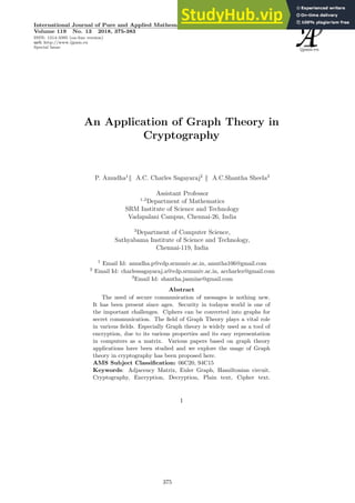 An Application of Graph Theory in
Cryptography
P. Amudha1
k A.C. Charles Sagayaraj2
k A.C.Shantha Sheela3
Assistant Professor
1,2
Department of Mathematics
SRM Institute of Science and Technology
Vadapalani Campus, Chennai-26, India
3
Department of Computer Science,
Sathyabama Institute of Science and Technology,
Chennai-119, India
1
Email Id: amudha.p@vdp.srmuniv.ac.in, amutha106@gmail.com
2
Email Id: charlessagayaraj.a@vdp.srmuniv.ac.in, accharlez@gmail.com
3
Email Id: shantha.jasmine@gmail.com
Abstract
The need of secure communication of messages is nothing new.
It has been present since ages. Security in todayss world is one of
the important challenges. Ciphers can be converted into graphs for
secret communication. The field of Graph Theory plays a vital role
in various fields. Especially Graph theory is widely used as a tool of
encryption, due to its various properties and its easy representation
in computers as a matrix. Various papers based on graph theory
applications have been studied and we explore the usage of Graph
theory in cryptography has been proposed here.
AMS Subject Classification: 06C20, 94C15
Keywords: Adjacency Matrix, Euler Graph, Hamiltonian circuit.
Cryptography, Encryption, Decryption, Plain text, Cipher text.
1
International Journal of Pure and Applied Mathematics
Volume 119 No. 13 2018, 375-383
ISSN: 1314-3395 (on-line version)
url: http://www.ijpam.eu
Special Issue
ijpam.eu
375
 