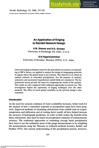 Nordic Hydrology, 19, 1988, 137-152
No pan may be reproduced by any process without complete reference
An Applicationof Kriging
to Rainfall Network Design
U.M. Shamsi and R.G. Quimpo
University of Pittsburgh, PA 15261, U.S.A.
G.N.Yoganarasimhan
University of Roorkee, Roorkee 247672, U.P., India.
Universal kriging techniques based on the generalizedcovariancescorrespond-
ing to IRF-k theory, are applied to analyze the design of raingaugingnetworks
in regions where the spatialmean is not constant. The objective is to obtain an
optimal estimate of watershed precipitation. For the purpose of analysis,
symmetricand asymmetric hypothetical rainfall fields are considered.The hy-
pothesized storms provide the bases for comparing the results of the analysis.
The results are also compared with traditional approachesin current use. The
investigation depicts the superiority of kriging techniques over the other
methods. The effect of stonn spatial variability on the network design is also
examined.
Introduction
As the need for accurate estimates of water availability increases, better tools for
the analysis of how a watershed responds to precipitation input have been prop-
osed. Improved methods of calculating abstractions from rainfall such as evapot-
ranspiration and infiltration and of routing direct runoff, all have helped increase
the accuracy of hydrograph prediction. In order to fully realize the benefits from
these refinements, they must be based on precipitation estimates of commensurate
accuracy. The traditional approaches to estimating average basin precipitation
have been to use the arithmetic mean of the gauge measurements or by weighting
the measurements using the Thiessen or isohyetal methods (Linsley, Kohler and
Paulhus 1975). Our current understanding of the precipitation process, however,
Downloaded from http://iwaponline.com/hr/article-pdf/19/3/137/2815/137.pdf
by guest
 