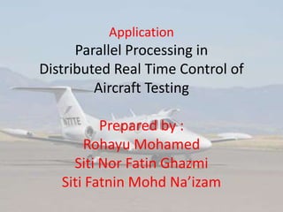 Application
Parallel Processing in
Distributed Real Time Control of
Aircraft Testing
Prepared by :
Rohayu Mohamed
Siti Nor Fatin Ghazmi
Siti Fatnin Mohd Na’izam
 