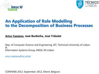 An Application of Role Modelling
to the Decomposition of Business Processes

Artur Caetano, José Borbinha, José Tribolet


Dep. of Computer Science and Engineering, IST, Technical University of Lisbon
&
Information Systems Group, INESC-ID Lisbon

artur.caetano@ist.utl.pt




CONFENIS 2012. September 2012, Ghent, Belgium.
 