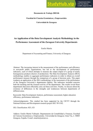 Documento de Trabajo 2003-06
Facultad de Ciencias Económicas y Empresariales
Universidad de Zaragoza
An Application of the Data Envelopment Analysis Methodology in the
Performance Assessment of the Zaragoza University Departments
Emilio Martín
Department of Accounting and Finance, University of Zaragoza
Abstract. The increasing interest in the measurement of the performance and efficiency
in non-profit public organisations, has led to the development of performance
indicators, each of which attempts to measure the output (input) of a group of nearly
homogeneous products (factors of production). The Data Envelopment Analysis (DEA)
methodology enables to aggregate performance indicators in order to obtain an overall
performance measure through the comparison of a group of decision units. This paper
conducts an application of the DEA methodology in the assessment of the performance
of the Zaragoza University’s departments (Spain). The indicators included concerns
both the teaching and the research activity of the departments. The results reveal those
departments that more efficiently carry out these activities. Finally, we discuss about the
existence of differences in the strengths and weaknesses between departments of
different areas.
Keywords: Data Envelopment Analysis, performance assessment, higher education
efficiency, performance indicators.
Acknowledgements: This studied has been supported by the CICYT through the
National Science and Development research project SEC 99-1102.
JEL Classification: H21, I21
Address: Emilio Martín Vallespín. Departamento de Contabilidad y Finanzas. Facultad
de Ciencias Económicas y Empresariales. Universidad de Zaragoza. Gran Vía, 2. 50005
Zaragoza. España. E-mail: emartin@unizar.es.
 