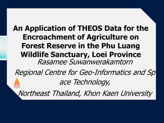 LOGO

 An Application of THEOS Data for the
   Encroachment of Agriculture on
   Forest Reserve in the Phu Luang
   Wildlife Sanctuary, Loei Province
       Rasamee Suwanwerakamtorn
 Regional Centre for Geo-Informatics and Sp
              ace Technology,
  Northeast Thailand, Khon Kaen University
 