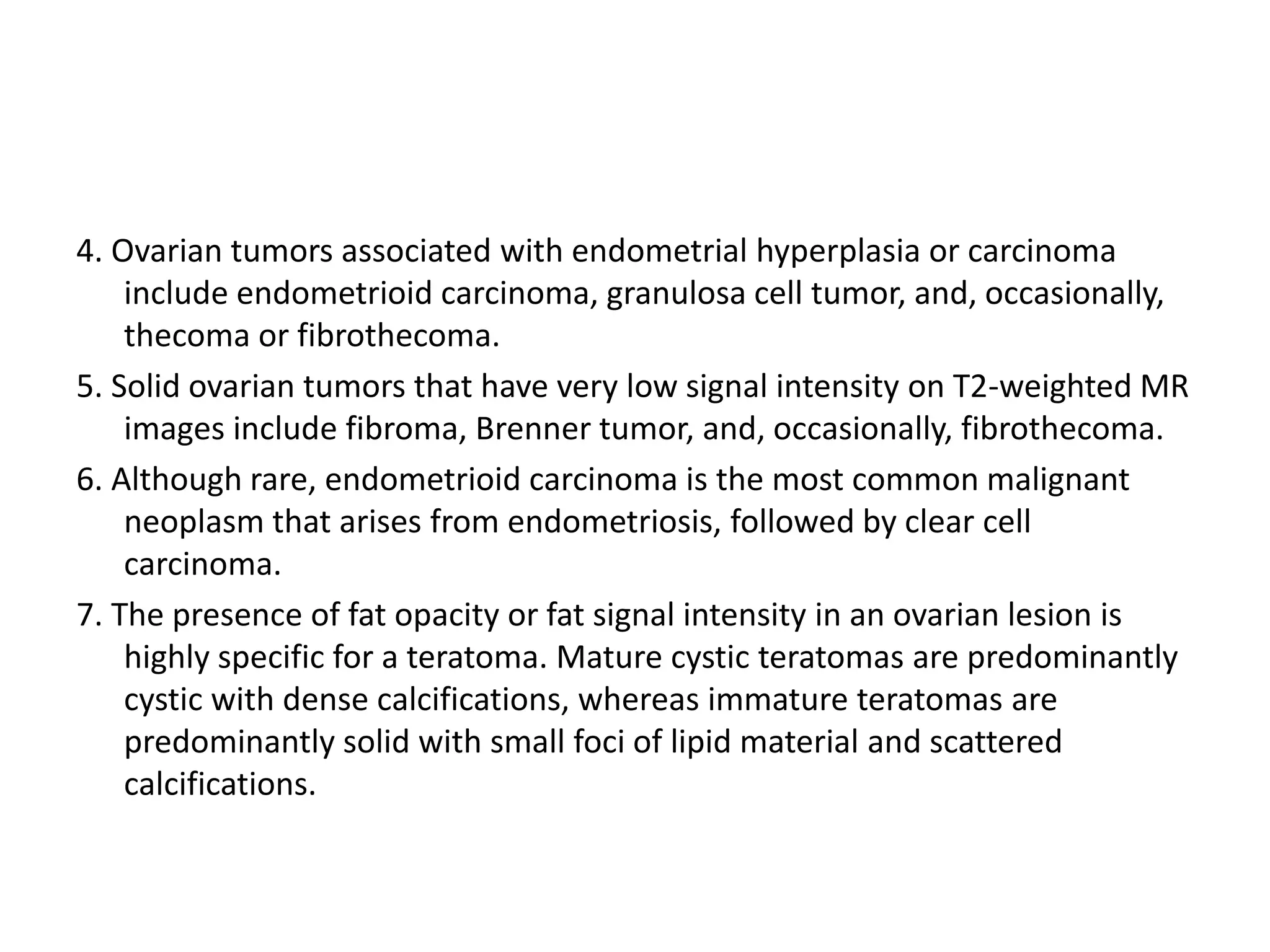 4. Ovarian tumors associated with endometrial hyperplasia or carcinoma
include endometrioid carcinoma, granulosa cell tumor, and, occasionally,
thecoma or fibrothecoma.
5. Solid ovarian tumors that have very low signal intensity on T2-weighted MR
images include fibroma, Brenner tumor, and, occasionally, fibrothecoma.
6. Although rare, endometrioid carcinoma is the most common malignant
neoplasm that arises from endometriosis, followed by clear cell
carcinoma.
7. The presence of fat opacity or fat signal intensity in an ovarian lesion is
highly specific for a teratoma. Mature cystic teratomas are predominantly
cystic with dense calcifications, whereas immature teratomas are
predominantly solid with small foci of lipid material and scattered
calcifications.
 