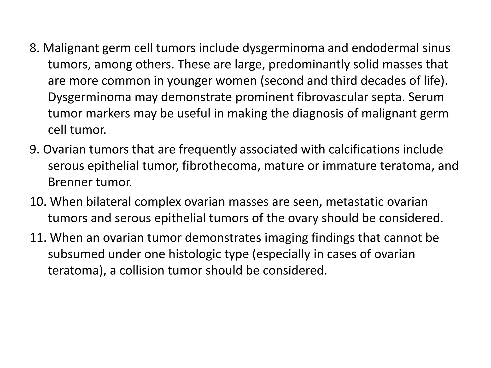 8. Malignant germ cell tumors include dysgerminoma and endodermal sinus
tumors, among others. These are large, predominantly solid masses that
are more common in younger women (second and third decades of life).
Dysgerminoma may demonstrate prominent fibrovascular septa. Serum
tumor markers may be useful in making the diagnosis of malignant germ
cell tumor.
9. Ovarian tumors that are frequently associated with calcifications include
serous epithelial tumor, fibrothecoma, mature or immature teratoma, and
Brenner tumor.
10. When bilateral complex ovarian masses are seen, metastatic ovarian
tumors and serous epithelial tumors of the ovary should be considered.
11. When an ovarian tumor demonstrates imaging findings that cannot be
subsumed under one histologic type (especially in cases of ovarian
teratoma), a collision tumor should be considered.
 