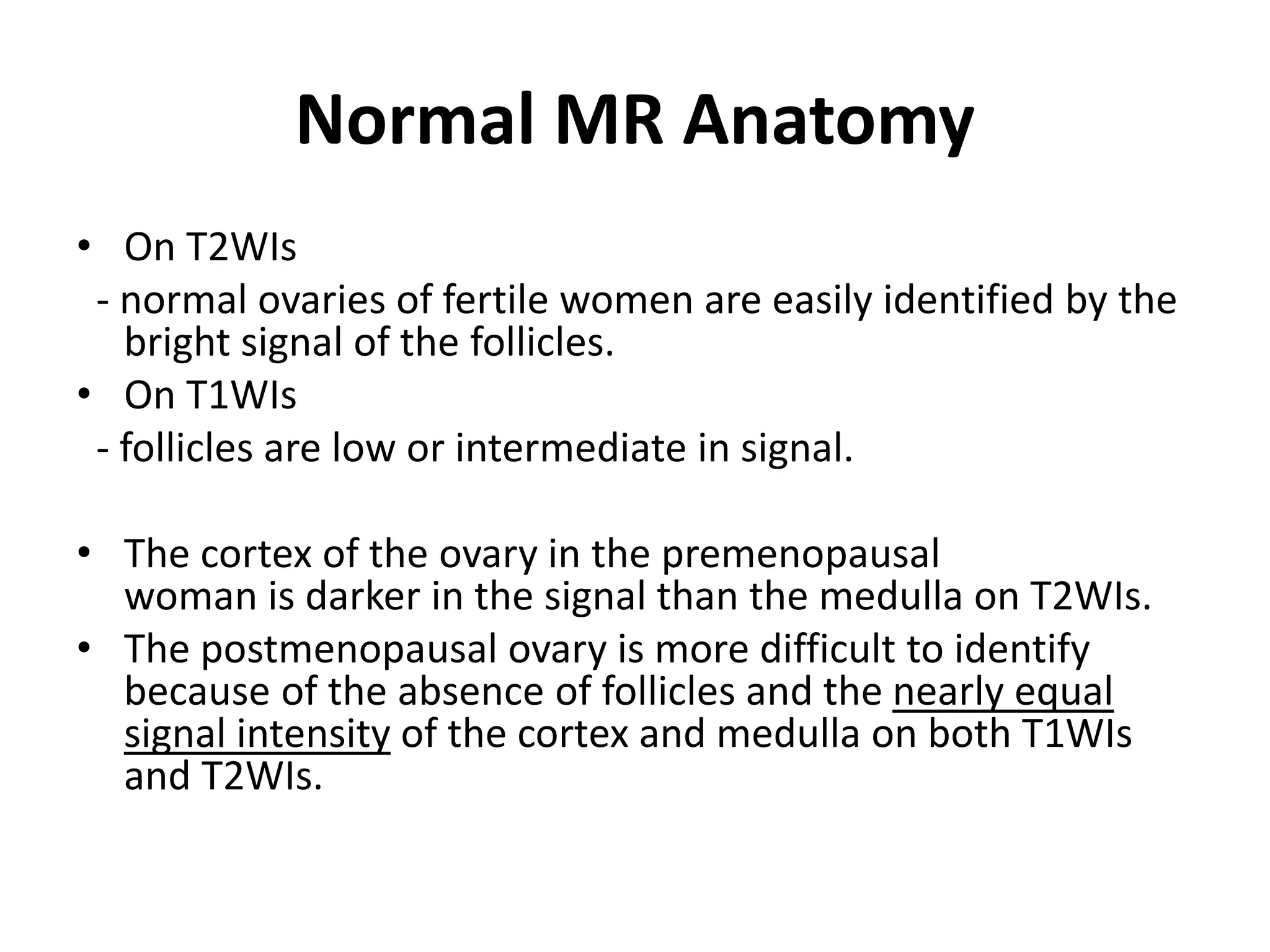 Normal MR Anatomy
• On T2WIs
- normal ovaries of fertile women are easily identified by the
bright signal of the follicles.
• On T1WIs
- follicles are low or intermediate in signal.
• The cortex of the ovary in the premenopausal
woman is darker in the signal than the medulla on T2WIs.
• The postmenopausal ovary is more difficult to identify
because of the absence of follicles and the nearly equal
signal intensity of the cortex and medulla on both T1WIs
and T2WIs.
 