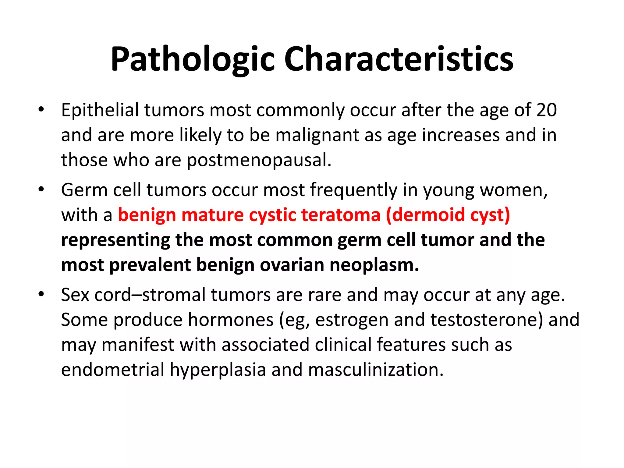 Pathologic Characteristics
• Epithelial tumors most commonly occur after the age of 20
and are more likely to be malignant as age increases and in
those who are postmenopausal.
• Germ cell tumors occur most frequently in young women,
with a benign mature cystic teratoma (dermoid cyst)
representing the most common germ cell tumor and the
most prevalent benign ovarian neoplasm.
• Sex cord–stromal tumors are rare and may occur at any age.
Some produce hormones (eg, estrogen and testosterone) and
may manifest with associated clinical features such as
endometrial hyperplasia and masculinization.
 