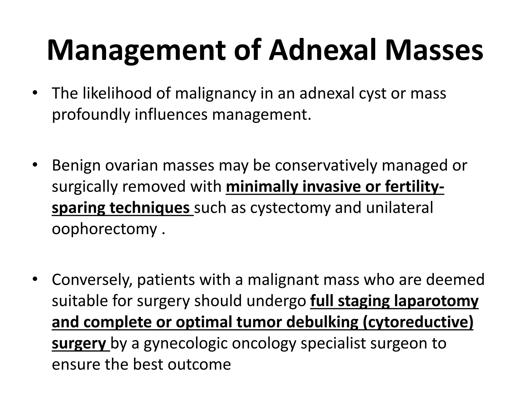 Management of Adnexal Masses
• The likelihood of malignancy in an adnexal cyst or mass
profoundly influences management.
• Benign ovarian masses may be conservatively managed or
surgically removed with minimally invasive or fertility-
sparing techniques such as cystectomy and unilateral
oophorectomy .
• Conversely, patients with a malignant mass who are deemed
suitable for surgery should undergo full staging laparotomy
and complete or optimal tumor debulking (cytoreductive)
surgery by a gynecologic oncology specialist surgeon to
ensure the best outcome
 