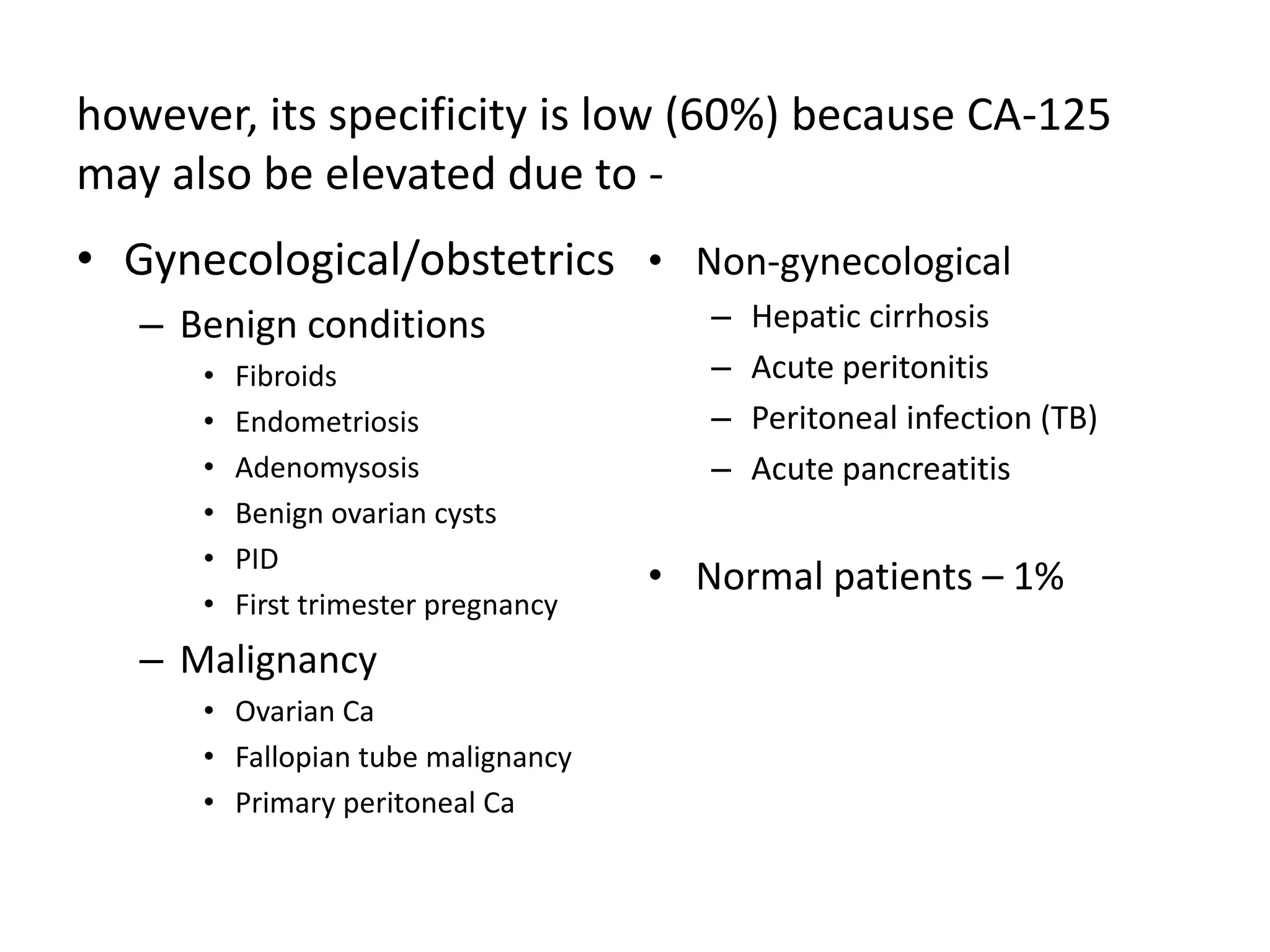 however, its specificity is low (60%) because CA-125
may also be elevated due to -
• Gynecological/obstetrics
– Benign conditions
• Fibroids
• Endometriosis
• Adenomysosis
• Benign ovarian cysts
• PID
• First trimester pregnancy
– Malignancy
• Ovarian Ca
• Fallopian tube malignancy
• Primary peritoneal Ca
• Non-gynecological
– Hepatic cirrhosis
– Acute peritonitis
– Peritoneal infection (TB)
– Acute pancreatitis
• Normal patients – 1%
 