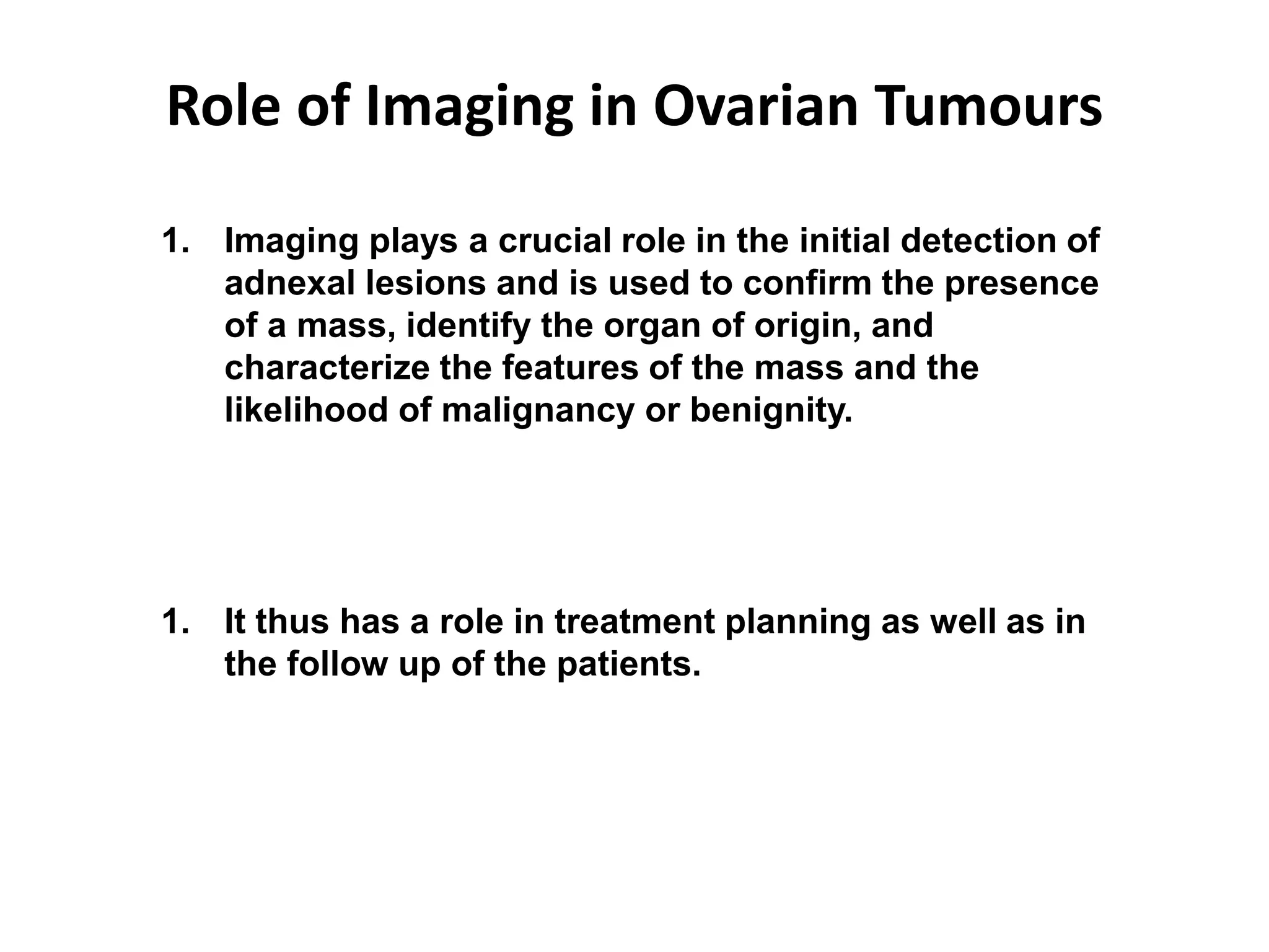 Role of Imaging in Ovarian Tumours
1. Imaging plays a crucial role in the initial detection of
adnexal lesions and is used to confirm the presence
of a mass, identify the organ of origin, and
characterize the features of the mass and the
likelihood of malignancy or benignity.
1. It thus has a role in treatment planning as well as in
the follow up of the patients.
 