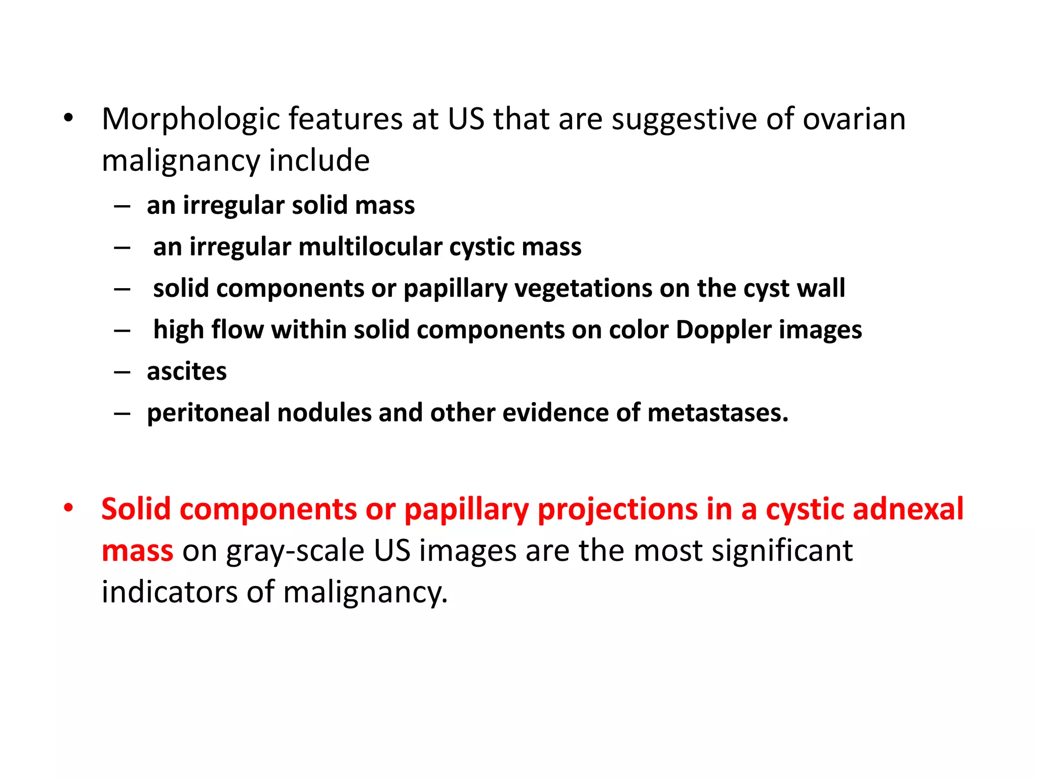 • Morphologic features at US that are suggestive of ovarian
malignancy include
– an irregular solid mass
– an irregular multilocular cystic mass
– solid components or papillary vegetations on the cyst wall
– high flow within solid components on color Doppler images
– ascites
– peritoneal nodules and other evidence of metastases.
• Solid components or papillary projections in a cystic adnexal
mass on gray-scale US images are the most significant
indicators of malignancy.
 