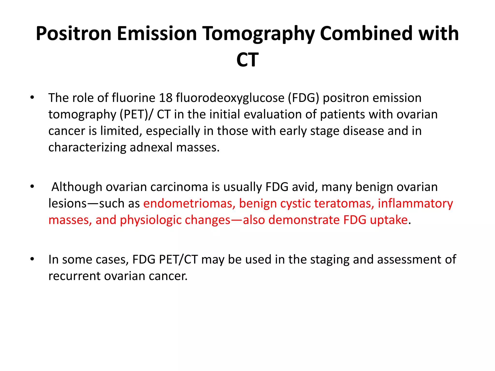 Positron Emission Tomography Combined with
CT
• The role of fluorine 18 fluorodeoxyglucose (FDG) positron emission
tomography (PET)/ CT in the initial evaluation of patients with ovarian
cancer is limited, especially in those with early stage disease and in
characterizing adnexal masses.
• Although ovarian carcinoma is usually FDG avid, many benign ovarian
lesions—such as endometriomas, benign cystic teratomas, inflammatory
masses, and physiologic changes—also demonstrate FDG uptake.
• In some cases, FDG PET/CT may be used in the staging and assessment of
recurrent ovarian cancer.
 