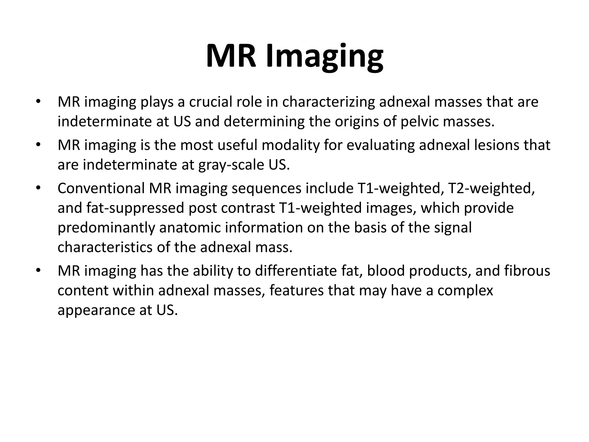 MR Imaging
• MR imaging plays a crucial role in characterizing adnexal masses that are
indeterminate at US and determining the origins of pelvic masses.
• MR imaging is the most useful modality for evaluating adnexal lesions that
are indeterminate at gray-scale US.
• Conventional MR imaging sequences include T1-weighted, T2-weighted,
and fat-suppressed post contrast T1-weighted images, which provide
predominantly anatomic information on the basis of the signal
characteristics of the adnexal mass.
• MR imaging has the ability to differentiate fat, blood products, and fibrous
content within adnexal masses, features that may have a complex
appearance at US.
 