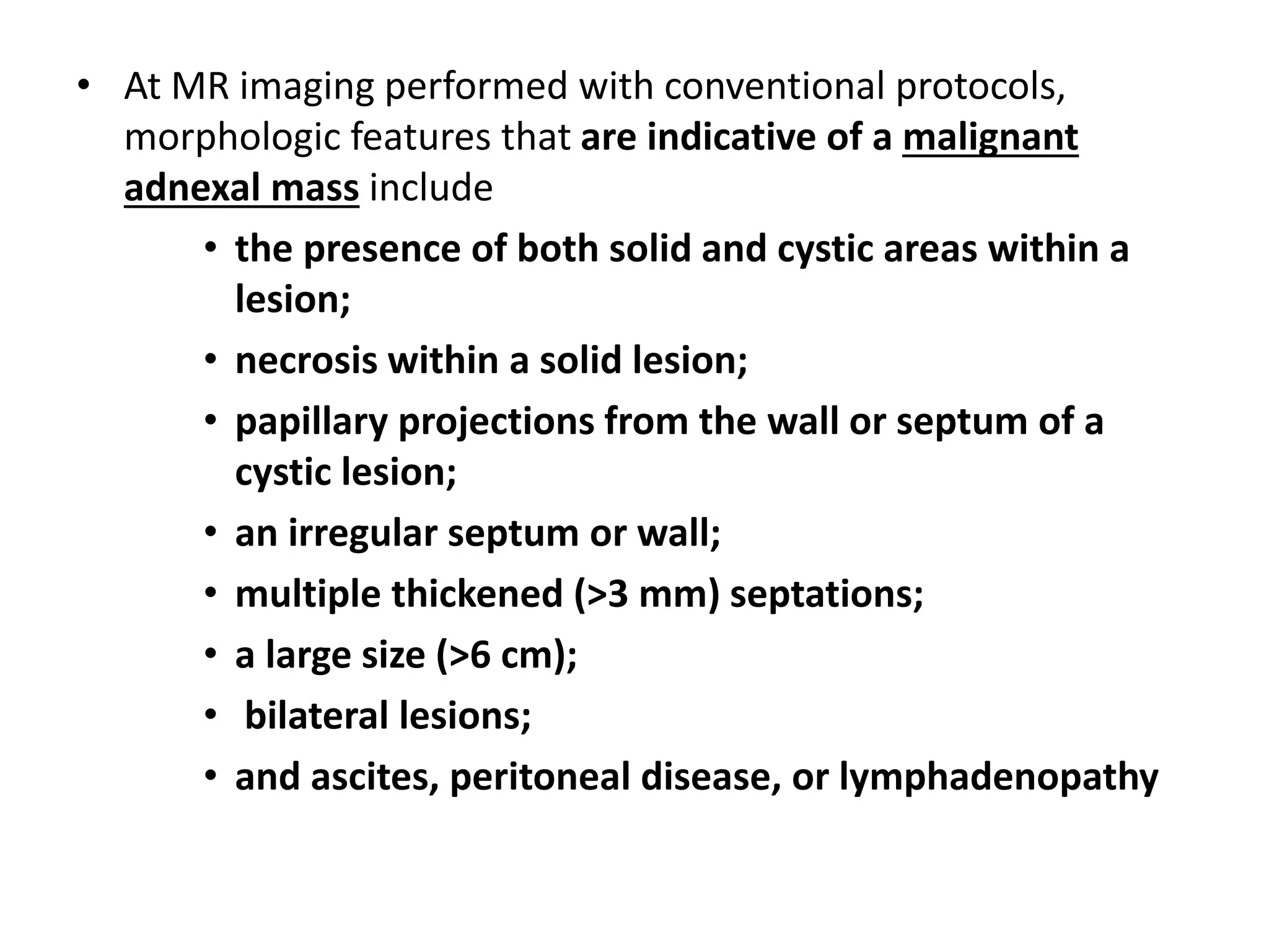 • At MR imaging performed with conventional protocols,
morphologic features that are indicative of a malignant
adnexal mass include
• the presence of both solid and cystic areas within a
lesion;
• necrosis within a solid lesion;
• papillary projections from the wall or septum of a
cystic lesion;
• an irregular septum or wall;
• multiple thickened (>3 mm) septations;
• a large size (>6 cm);
• bilateral lesions;
• and ascites, peritoneal disease, or lymphadenopathy
 