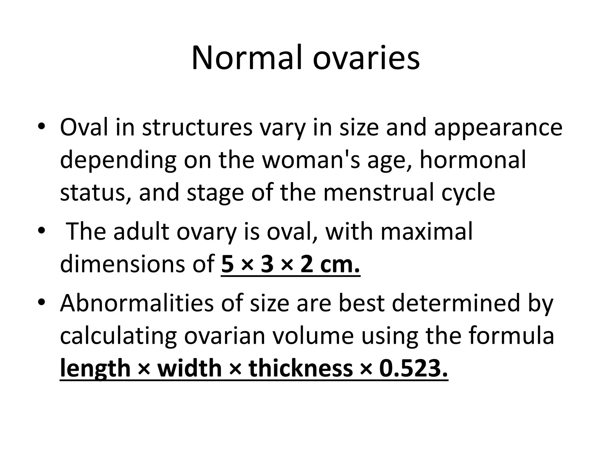 Normal ovaries
• Oval in structures vary in size and appearance
depending on the woman's age, hormonal
status, and stage of the menstrual cycle
• The adult ovary is oval, with maximal
dimensions of 5 × 3 × 2 cm.
• Abnormalities of size are best determined by
calculating ovarian volume using the formula
length × width × thickness × 0.523.
 