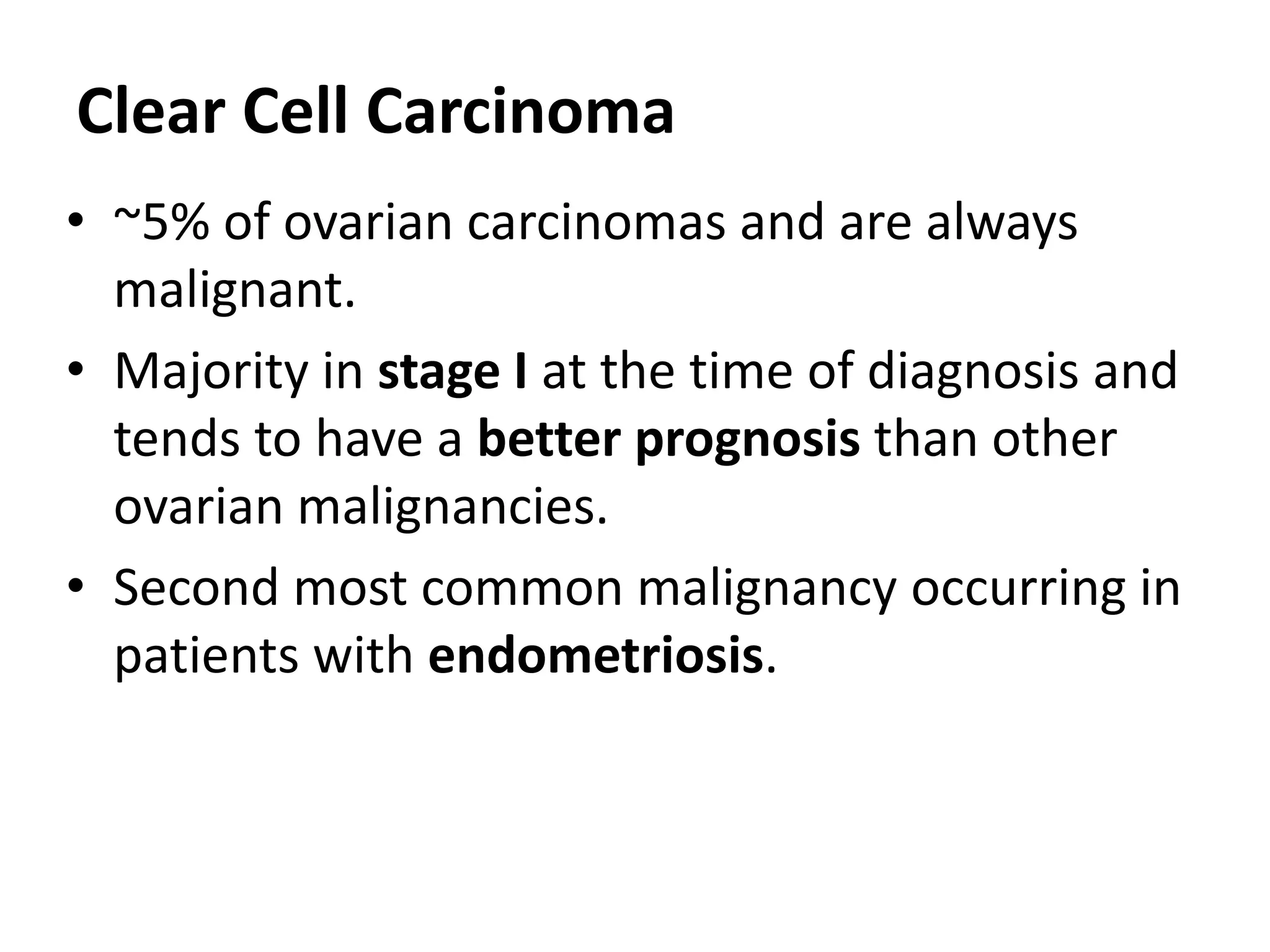 Clear Cell Carcinoma
• ~5% of ovarian carcinomas and are always
malignant.
• Majority in stage I at the time of diagnosis and
tends to have a better prognosis than other
ovarian malignancies.
• Second most common malignancy occurring in
patients with endometriosis.
 