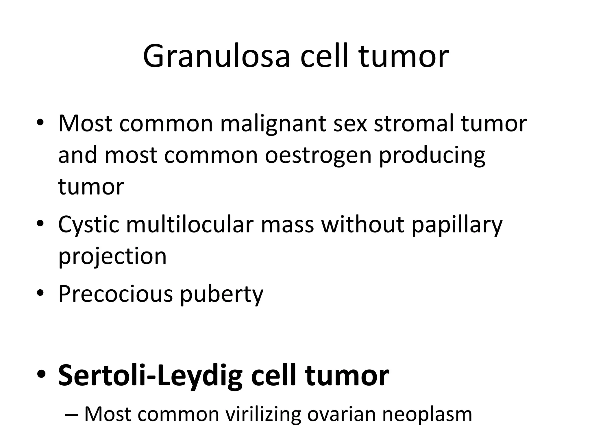 Granulosa cell tumor
• Most common malignant sex stromal tumor
and most common oestrogen producing
tumor
• Cystic multilocular mass without papillary
projection
• Precocious puberty
• Sertoli-Leydig cell tumor
– Most common virilizing ovarian neoplasm
 