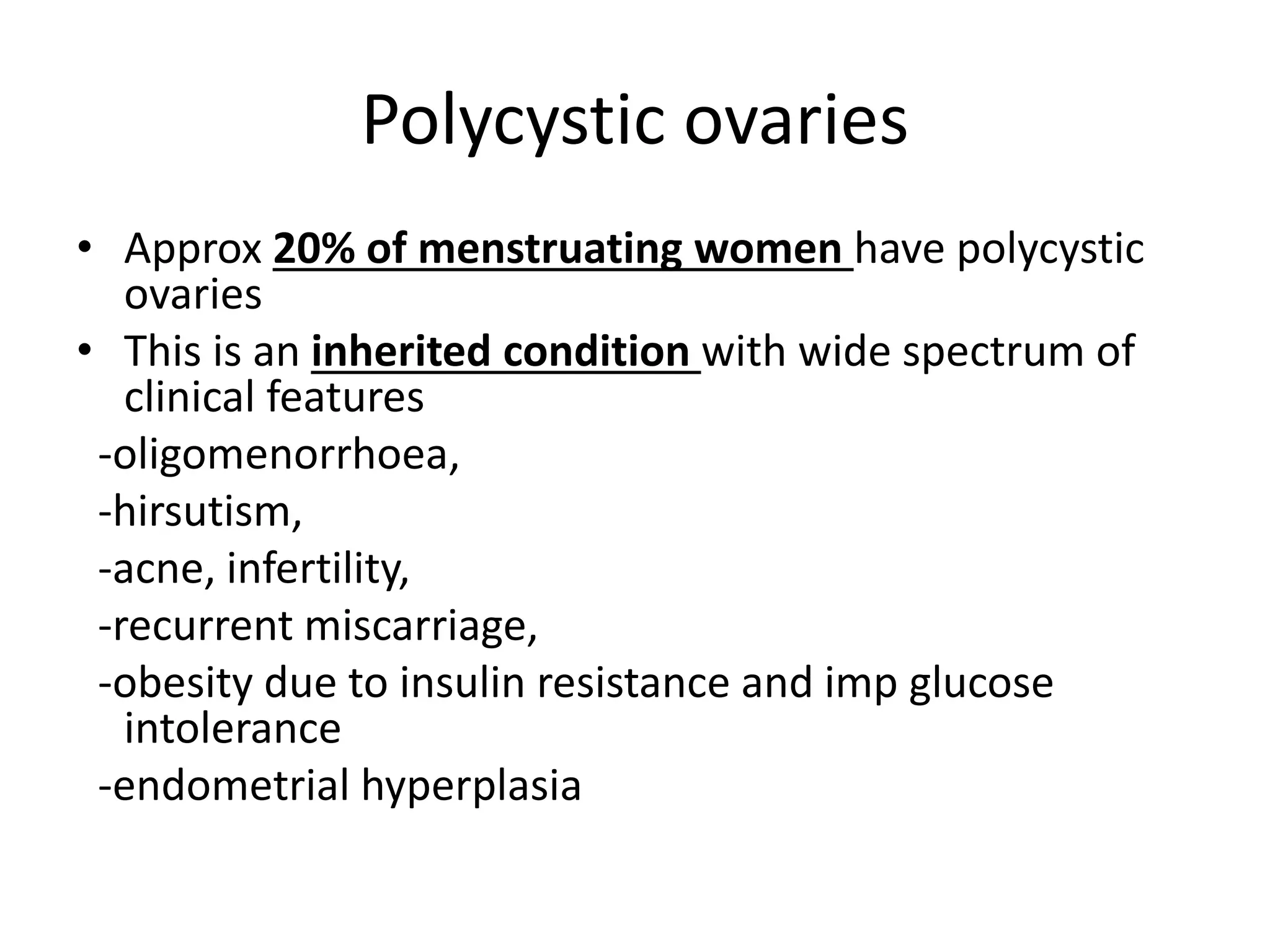 Polycystic ovaries
• Approx 20% of menstruating women have polycystic
ovaries
• This is an inherited condition with wide spectrum of
clinical features
-oligomenorrhoea,
-hirsutism,
-acne, infertility,
-recurrent miscarriage,
-obesity due to insulin resistance and imp glucose
intolerance
-endometrial hyperplasia
 