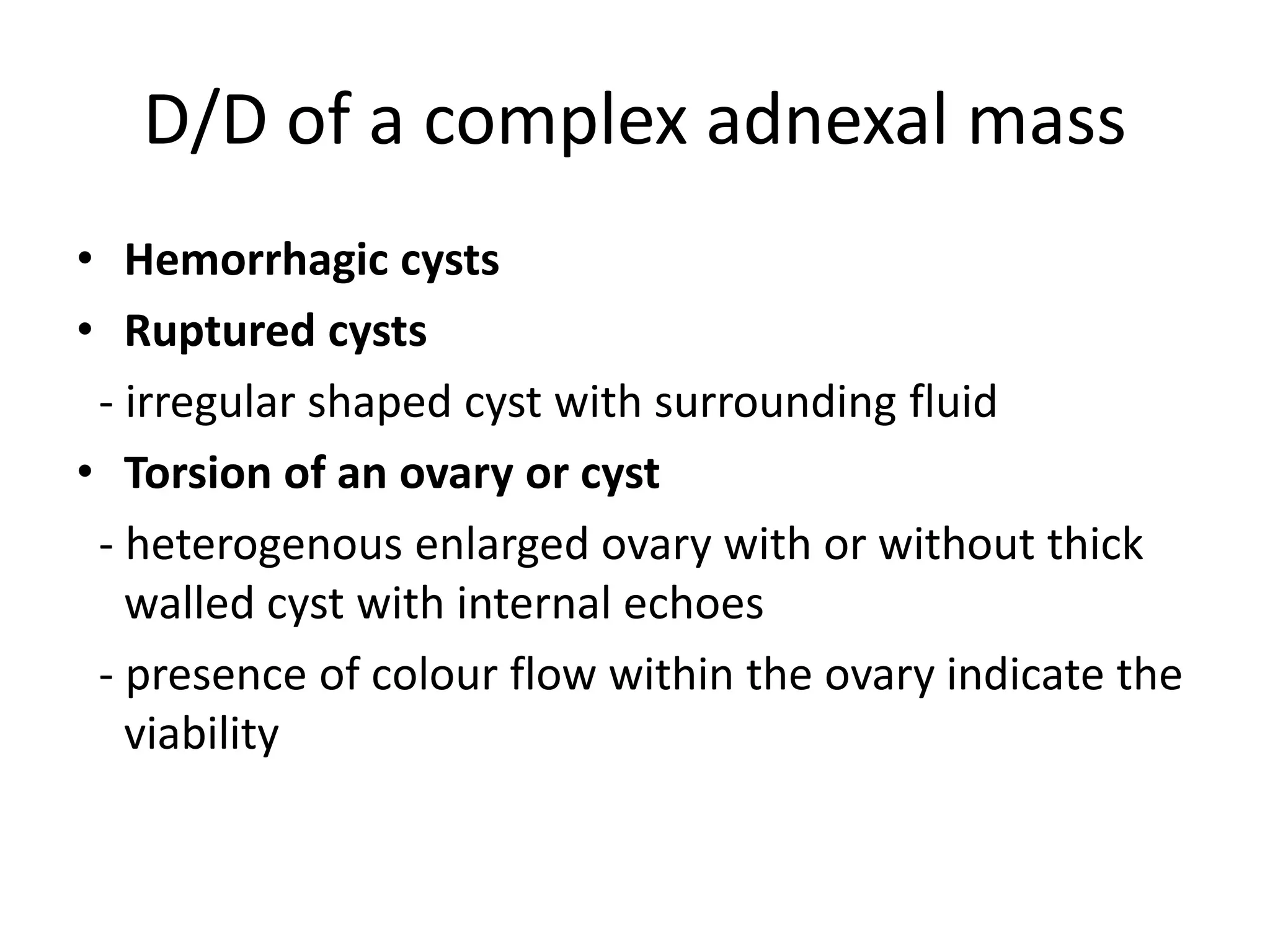 D/D of a complex adnexal mass
• Hemorrhagic cysts
• Ruptured cysts
- irregular shaped cyst with surrounding fluid
• Torsion of an ovary or cyst
- heterogenous enlarged ovary with or without thick
walled cyst with internal echoes
- presence of colour flow within the ovary indicate the
viability
 