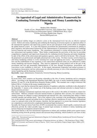 Journal of Law, Policy and Globalization
ISSN 2224-3240 (Paper) ISSN 2224-3259 (Online)
Vol.19, 2013

www.iiste.org

An Appraisal of Legal and Administrative Framework for
Combating Terrorist Financing and Money Laundering in
Nigeria
Ibrahim Abdu Abubakar
Faculty of Law, Ahmadu Bello University, Zaria, Kaduna State - Nigeria
National Drug Law Enforcement Agency, 4 SHAW Road, Ikoyi, Lagos
P.O Box 618 Zaria, Kaduna State, Nigeria.
Ibrolaw2000@gmail.com
Abstract
Global financial stability hinges on collective action at the international level, but also an effective national
system. Robust anti-money laundering and combating the financing of terrorism regimes are important pillars of
the international regulatory and supervising systems and are part and parcel of the current efforts to strengthen
the global financial system. It is clear that Nigerian government has demonstrated commitment by putting in
place legislative and enforcement framework for the implementation of international instruments for combating
terrorist financing and money laundering. The commitment culminated in vesting enforcement powers to the
law enforcement and regulatory bodies. These bodies complemented the provisions of the laws by providing
comprehensive regulatory and supervisory frameworks for combating terrorist financing and money laundering.
In spite of the efforts of the enforcement and regulatory agencies, much is still left to be desired. This is because
the perpetrators are professionals and highly placed persons in the society. For these reasons, terrorist financing
and money laundering continue to evolve assuming new scope and applying new tactics. The promulgation of
laws and the establishment of new regulatory or law enforcement institutions alone are not sufficient to combat
money laundering and terrorist financing. They must be supported by strong political will on the part of the
government and real and meaningful implementation of the laws through investigations, prosecutions and
convictions to give credibility to such laws. In this regard, international cooperation and mutual assistance in
investigations, prosecutions and law enforcement are critically necessary in view of the transnational features of
money laundering and the financing of terrorism.
Keywords: Legal, Administrative, Framework, Terrorist Financing, Money Laundering
1.
Introduction
In recent times, more countries are becoming vulnerable to the risks of money laundering and its contagious
effects. According to the International Monetary Fund (IMF), the scale of money laundering globally could be
between 2% and 5% of the World Gross Domestic Product (GDP). This translates into a range of between 590
billion USD to 1.5 trillion of the money laundered per year.1
Also, the key issue that has attracted the urgent attention of regulatory authorities worldwide in the aftermath of
the September 11 attacks is the criminal use of the banking system and informal networks to channel funds to
finance terrorist activities.2
One major challenge transnational organized crimes poses to the society is the ability of criminals to surpass law
enforcement. Whereas criminals transcend national borders to perpetrate their activities, law enforcement in
chasing criminals are obliged to respect international and national laws, thus constraining their ability to follow
criminals speedily and interdict them.3 Part of the solution to the constraint is the promulgating of appropriate
laws at the national, regional and global levels to facilitate effective interdiction of crime. Every transnational
crime is a national crime in the first instance, therefore, the best approach is to ensure that domestic legislation
are comprehensive and enforced to complement international legal mechanisms.4
Secondly, the Financial Action Task Force (FATF) recommends that countries should rapidly, constructively and
effectively provide the widest possible range of mutual legal assistance in relation to money laundering and
terrorist financing investigations and prosecutions.5
The United Nations is the first international organization to initiate and coordinate global action against money
laundering arising from the growing concern and increased drug trafficking, which resulted in vast sums of dirty
1
Ladan, M.T. “International Legal and Administrative Regimes for Combating Money laundering and Terrorist Financing,”
(2012) 6 NJIL Journal, p.168.
2
For a good discussion of the sources and techniques of financing terrorism, see Adams, J. The Financing of Terror (1986).
3
Shehu, A.Y. Economic and Financial Crimes in Nigeria: Policy, Issues and Options, Express Image, Lagos,( 2006), p.293.
4
Ibid.
5
FATF Recommendation 6.

26

 