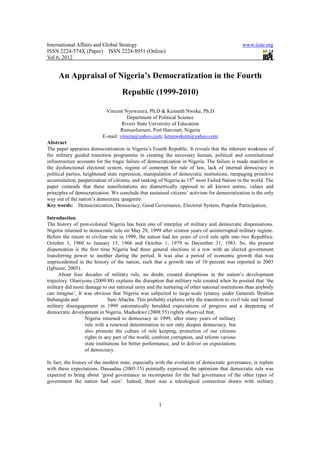 International Affairs and Global Strategy                                                     www.iiste.org
ISSN 2224-574X (Paper) ISSN 2224-8951 (Online)
Vol 6, 2012


     An Appraisal of Nigeria’s Democratization in the Fourth
                                    Republic (1999-2010)

                           Vincent Nyewusira, Ph.D & Kenneth Nweke, Ph.D
                                     Department of Political Science
                                   Rivers State University of Education
                                  Rumuolumeni, Port Harcourt, Nigeria
                          E-mail: vinsira@yahoo.com; kennwekem@yahoo.com
Abstract
The paper appraises democratization in Nigeria’s Fourth Republic. It reveals that the inherent weakness of
the military guided transition programme in creating the necessary human, political and constitutional
infrastructure accounts for the tragic failure of democratization in Nigeria. The failure is made manifest in
the dysfunctional electoral system, regime of contempt for rule of law, lack of internal democracy in
political parties, heightened state repression, manipulation of democratic institutions, rampaging primitive
accumulation, pauperization of citizens, and ranking of Nigeria as 15th most Failed Nation in the world. The
paper contends that these manifestations are diametrically opposed to all known norms, values and
principles of democratization. We conclude that sustained citizens’ activism for democratization is the only
way out of the nation’s democratic quagmire.
Key words: Democratization, Democracy, Good Governance, Electoral System, Popular Participation,

Introduction:
The history of post-colonial Nigeria has been one of interplay of military and democratic dispensations.
Nigeria returned to democratic rule on May 29, 1999 after sixteen years of uninterrupted military regime.
Before the return to civilian rule in 1999, the nation had ten years of civil rule split into two Republics:
October 1, 1960 to January 15, 1966 and October 1, 1979 to December 31, 1983. So, the present
dispensation is the first time Nigeria had three general elections in a row with an elected government
transferring power to another during the period. It was also a period of economic growth that was
unprecedented in the history of the nation, such that a growth rate of 10 percent was reported in 2003
(Igbuzor, 2005).
      About four decades of military rule, no doubt, created disruptions in the nation’s development
trajectory. Olaniyonu (2009:88) explains the disruption that military rule created when he posited that ‘the
military did more damage to our national unity and the nurturing of other national institutions than anybody
can imagine’. It was obvious that Nigeria was subjected to large-scale tyranny under Generals Ibrahim
Babangida and                 Sani Abacha. This probably explains why the transition to civil rule and formal
military disengagement in 1999 automatically heralded expectations of progress and a deepening of
democratic development in Nigeria. Maduekwe (2008:55) rightly observed that;
                  Nigeria returned to democracy in 1999, after many years of military
                  rule with a renewed determination to not only deepen democracy, but
                  also promote the culture of rule keeping, protection of our citizens
                  rights in any part of the world, confront corruption, and reform various
                  state institutions for better performance, and to deliver on expectations
                  of democracy.

In fact, the history of the modern state, especially with the evolution of democratic governance, is replete
with these expectations. Dausadau (2005:15) pointedly expressed the optimism that democratic rule was
expected to bring about ‘good governance as recompense for the bad governance of the other types of
government the nation had seen’. Indeed, there was a teleological connection drawn with military



                                                     1
 