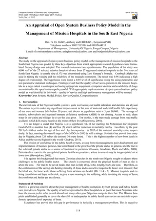 European Journal of Business and Management                                                             www.iiste.org
ISSN 2222-1905 (Paper) ISSN 2222-2839 (Online)
                                  2839
Vol 4, No.14, 2012



       An Appraisal of Open System Business Policy Mod in the
                     f                             Model
       Management of Mission Hospitals in the South East Nigeria
                   f                       he
                         Rev. Fr .Dr. IGWE, Anthony and CHUKWU, Benjamin (PhD)
                             Telephone numbers: 08037113894 and 08035444135
                  Department of Management, University Of Nigeria, Enugu Campus, Nigeria
       E mail of correspondence authors: aniagbaosoudu@yahoo.com and benjaminichukwu@yahoo.com

Abstract
The study on the appraisal of open system business policy model in the management of mission hospitals in the
South East Nigeria was guided by three key objectives from which appropriate research hypotheses were form
   uth                                                                                                       formu-
lated. Survey design was adopted. The research instrument was questionnaire. The population of the study was
6000 staff of the 27 selected mission hospitals drawn from 57 registered mission hospitals in the five states of
                                         hospitals
South East Nigeria. A sample size of 375 was determined using Taro Yamane’s formula. Cronbach Alpha was
used in testing the validity and the reliability of the research instrument. The result was 0.98 indicating a high
degree of relationship. The hypotheses were tested a 0.05 level of significance using the using parametric and
non parametric statistical techniques. Findings reveal that the quality of service to patients in the mission hospi-
tals to a large extent is contingent on having appropriate equipment, competent doctors and availability of drugs
as contained in the open business policy model. With appropriate implementation of open system business policy
model as was identified in this work – quality of service and high performance management will be assured.
Keywords: Open System, Model, Policy, Service Quality, Competitiveness

1. Introduction
The current state of the Nigerian health system is quite worrisome; our health indicators and statistics are abyssal.
The nation is yet to make any significant improvement in the area of maternal and child health, life expectancy
of our men and women falls below 50 years; and doctor to population ratio is 3 per 10,000. The scourge of
malaria, tuberculosis and acquired immune deficiency syndrome (AIDS) is not abating. Access to safe, clean
water in our cities and villages is to say the least poor. Top on this, is the man made carnage from road traffic
                                                                               man-made
accidents which kills many people at the p prime of their lives (Osemwota, 2001).
      It is no longer a secret that Nigeria is at a significant risk of not meeting the Millennium Development
Goals (MDGs) number four (4) and five (5) which call for reduction in mortality rate by two   two-third, by the year
2015,of children under the age of five and by three quarter in 2015,of the maternal mortality ratio, respe
                                                    three-quarter                                            respec-
tively. In fact, meeting the overall target of the MDGs in 2015 is still a mirage. Statistics has proved that every
day in Nigeria; about 720 babies die (around 30 every hour). This is the highest number of new born death in
                                  s
Africa and the second highest in the world (Chukwu, 2011).
      The erosion of confidence in the public health system, arising from mismanagement, poor development and
implementation of business policies, had contributed to the growth of the private sector in general, and the rise in
the informal private sector as a source of treatment in particular (Hanson, Goodman, Meek and Mills, 2008).
Patients often resort to the unregulated private healthcare providers, where treatment may be inappropriate but at
                                         private
lower cost (Onwujekwe, 2005).
      It is against this background that many Christian churches in the south east Nigeria sought to address these
                                                                         south-east
challenges in the public health sector.      The
                                             The church is concerned about the physical health of man as she is
about the soul. For man to be saved means that man is fully alive, in his totality, body and soul. Therefore, as
the continuation of the saving and healing ministry of Jesus and as an active response to Jesus’ own mission: that
                                                                        active
the blind see, the lame walk, those suffering from sickness are healed (Mt. 11:4 – 5). Mission hospitals seek to
bring consolation and hope to the sick, to give a new meaning to the suffering, while invoking the mercy of Jesus;
the comforter and healer per excellence.

Statement of Problem
There is a growing concern about the poor management of health institutions by both private and public health
care providers in Nigeria. The quality of services provided in these hospitals is so poor that most Nigerians who
                                                                      hospitals
have the means prefer to be treated abroad and many other poor Nigerians resign to their fate. The Mission ho  hos-
pitals established generally to cover the shortfall or inadequacies in public health care sector are n able to per-
                                                                                                     not
form to optimum level expected of them.
      Experience has proved that this gap in performance is basically a management problem. This is sequel to


                                                        118
 