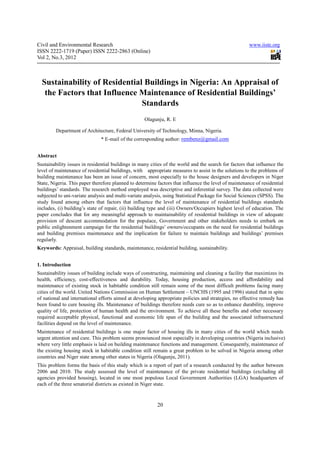 Civil and Environmental Research                                                                       www.iiste.org
ISSN 2222-1719 (Paper) ISSN 2222-2863 (Online)
Vol 2, No.3, 2012



  Sustainability of Residential Buildings in Nigeria: An Appraisal of
   the Factors that Influence Maintenance of Residential Buildings’
                               Standards
                                                    Olagunju, R. E

         Department of Architecture, Federal University of Technology, Minna, Nigeria.
                               * E-mail of the corresponding author: rembenz@gmail.com


Abstract
Sustainability issues in residential buildings in many cities of the world and the search for factors that influence the
level of maintenance of residential buildings, with appropriate measures to assist in the solutions to the problems of
building maintenance has been an issue of concern, most especially to the house designers and developers in Niger
State, Nigeria. This paper therefore planned to determine factors that influence the level of maintenance of residential
buildings’ standards. The research method employed was descriptive and inferential survey. The data collected were
subjected to uni-variate analysis and multi-variate analysis, using Statistical Package for Social Sciences (SPSS). The
study found among others that factors that influence the level of maintenance of residential buildings standards
includes, (i) building’s state of repair, (ii) building type and (iii) Owners/Occupiers highest level of education. The
paper concludes that for any meaningful approach to maintainability of residential buildings in view of adequate
provision of descent accommodation for the populace, Government and other stakeholders needs to embark on
public enlightenment campaign for the residential buildings’ owners/occupants on the need for residential buildings
and building premises maintenance and the implication for failure to maintain buildings and buildings’ premises
regularly.
Keywords: Appraisal, building standards, maintenance, residential building, sustainability.


1. Introduction
Sustainability issues of building include ways of constructing, maintaining and cleaning a facility that maximizes its
health, efficiency, cost-effectiveness and durability. Today, housing production, access and affordability and
maintenance of existing stock in habitable condition still remain some of the most difficult problems facing many
cities of the world. United Nations Commission on Human Settlement – UNCHS (1995 and 1996) stated that in spite
of national and international efforts aimed at developing appropriate policies and strategies, no effective remedy has
been found to cure housing ills. Maintenance of buildings therefore needs cure so as to enhance durability, improve
quality of life, protection of human health and the environment. To achieve all these benefits and other necessary
required acceptable physical, functional and economic life span of the building and the associated infrastructural
facilities depend on the level of maintenance.
Maintenance of residential buildings is one major factor of housing ills in many cities of the world which needs
urgent attention and cure. This problem seems pronounced most especially in developing countries (Nigeria inclusive)
where very little emphasis is laid on building maintenance functions and management. Consequently, maintenance of
the existing housing stock in habitable condition still remain a great problem to be solved in Nigeria among other
countries and Niger state among other states in Nigeria (Olagunju, 2011).
This problem forms the basis of this study which is a report of part of a research conducted by the author between
2006 and 2010. The study assessed the level of maintenance of the private residential buildings (excluding all
agencies provided housing), located in one most populous Local Government Authorities (LGA) headquarters of
each of the three senatorial districts as existed in Niger state.



                                                          20
 