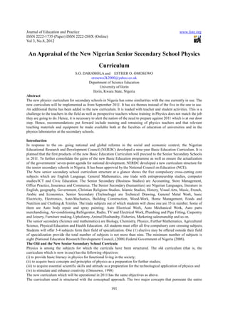 Journal of Education and Practice                                                                         www.iiste.org
ISSN 2222-1735 (Paper) ISSN 2222-288X (Online)
Vol 3, No.8, 2012


 An Appraisal of the New Nigerian Senior Secondary School Physics
                                                  Curriculum
                                  S.O. DARAMOLA and ESTHER O. OMOSEWO
                                          oresewo2k2000@yahoo.co.uk
                                         Department of Science Education
                                                University of Ilorin
                                           Ilorin, Kwara State, Nigeria
Abstract
The new physics curriculum for secondary schools in Nigeria has some similarities with the one currently in use. The
new curriculum will be implemented as from September 2011. It has six themes instead of the five in the one in use.
An additional theme has been added to the new curriculum. It is loaded with teacher and student activities. This is a
challenge to the teachers in the field as well as prospective teachers whose training in Physics does not match the job
they are going to do. Hence, it is necessary to alert the nation of the need to prepare against 2011 which is at our door
step. Hence, recommendations put forward include training and retraining of physics teachers and that relevant
teaching materials and equipment be made available both at the faculties of education of universities and in the
physics laboratories at the secondary schools.

Introduction
In response to the on- going national and global reforms in the social and economic context, the Nigerian
Educational Research and Development Council (NERDC) developed a nine-year Basic Education Curriculum. It is
planned that the first products of the new Basic Education Curriculum will proceed to the Senior Secondary Schools
in 2011. To further consolidate the gains of the new Basic Education programme as well as ensure the actualization
of the governments’ seven-point agenda for national development, NERDC developed a new curriculum structure for
the senior secondary schools in Nigeria. It has been approved by the National Council on Education (NCE).
The New senior secondary school curriculum structure at a glance shows the five compulsory cross-cutting core
subjects which are English Language, General Mathematics, one trade with entrepreneurship studies, computer
studies/ICT and Civic Education. The Senior Secondary (Business Studies) are Accounting, Store Management,
Office Practice, Insurance and Commerce. The Senior Secondary (humanities) are Nigerian Languages, literature in
English, geography, Government, Christian Religions Studies, Islamic Studies, History, Visual Arts, Music, French,
Arabic and Economics. Senior Secondary (Technology) are Technical Drawing, General Metal Work, basic
Electricity, Electronics, Auto-Mechanics, Building Construction, Wood-Work, Home Management, Foods and
Nutrition and Clothing & Textiles. The trade subjects out of which students will chose one are 35 in number. Some of
them are Auto body repair and spray painting; Auto Electrical Work, Auto Mechanical Work, Auto parts
merchandising, Air-conditioning Refrigerator, Radio, TV and Electrical Work, Plumbing and Pipe Fitting, Carpentry
and Joinery, Furniture making, Upholstery, Animal Husbandry, Fisheries, Marketing salesmanship and so on.
The senior secondary (Science and mathematics) are Biology, Chemistry, Physics, Further Mathematics, Agricultural
Science, Physical Education and Health Education. All students must offer all five compulsory core crossing subjects.
Students will offer 3-4 subjects form their field of specialization. One (1) elective may be offered outside their field
of specialization provide the total number of subjects is not more than nine. The minimum number of subjects is
eight (National Education Research Development Council, (2008) Federal Government of Nigeria (2008).
The Old and the New Senior Secondary School Curricula
Physics is among the subjects for which the curricula have been structured. The old curriculum (that is, the
curriculum which is now in use) has the following objectives:
(i) to provide basic literacy in physics for functional living in the society;
(ii) to acquire basic concepts and principles of physics as a preparation for further studies;
(iii) to acquire essential scientific skills and attitude as a preparation for the technological application of physics and
(iv) to stimulate and enhance creativity. (Omosewo, 1998)
The new curriculum which will be operational in 2011 has the same objectives as above.
The curriculum used is structured with the conceptual approach. The two major concepts that permeate the entire

                                                           191
 
