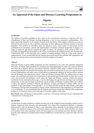 Journal of Education and Practice                                                                     www.iiste.org
ISSN 2222-1735 (Paper) ISSN 2222-288X (Online)
Vol.4, No.3, 2013



  An Appraisal of the Open and Distance Learning Programme in

                                                  Nigeria
                                                 Morayo Jimoh
                      Department of Primary Education, University of South Africa, Pretoria
                                       mobilehealthconsult2000@yahoo.co.uk


SUMMARY
The inability of qualified candidates to get a space in the conventional universities in Nigerian, calls for a
strengthening of Open and Distance Learning programme to take in more prospective undergraduates. This
paper exposes the limitation on the number of spaces in the universities which imposes restrictions on access to
conventional universities as only a ridiculous percentage of those applying for admission succeed in securing
placement. This problem of unfulfilled quest for education versus actual supply of educational services
contributed to the acceptance, growth, and implementation of distance education programme in Nigeria as a
means to bridge the gap between demand and supply In essence, the emergence of the system of ODL is an
inevitable and unparalleled advancement in the history of educational development locally and internationally.
Unfortunately, ODL is still bedevilled with a number of teething problems which are a clog in the wheel of
implementation. It was recommended that the Nigerian government should thus subsidise ODL programmes just
like the conventional school system and improve electricity supplies to the nation.


Abstract
Open and Distance Learning (ODL) programme has been considered as one of the most important educational
innovations in Nigeria. Open and Distance Learning has provided opportunities for those who could not afford to
leave their job to attend to full time conventional education. UNESCO (2002) stated ‘in efforts to meet the new
and changing demands for education and training, open and distance learning may be seen as an approach that is
at least complementary and under certain circumstances, an appropriate substitute for the face-to-face methods
that still dominates most educational systems’. Open and Distance Learning (ODL) has offered access to many
people who would have previously been denied access to educational opportunities based on where they live and
work, poor-economic circumstances, social status etc. Open and Distance Learning remains the primary
mechanism for the information-driven age, a tool that has bridged the gap between developed and developing
communities. To this end, this paper examined the concept of Open and Distance Learning (ODL), the evolution
of Open and Distance Learning in Nigeria, the relevance of Open and Distance Learning (ODL) and the
problems of Open and Distance Learning (ODL). It was discovered that despite the huge benefits of the Open
and Distance Learning (ODL) programme in Nigeria, proper implementation of the programme is still faced with
a lot of challenges. It was recommended that the Nigerian government should thus subsidise ODL programmes
just like the conventional school system and improve electricity supplies to the nation.
Key Words: Open and Distance Learning (ODL), University, Conventional, Education, Access, Information and
Communication Technology (ICT)


Introduction
The provision of quality education to millions has been one of the struggles facing developing countries such as
Nigeria. Experiences both nationally and internationally have shown that conventional education is extremely
hard pressed to meet the demands of today’s socio educational milieu especially for developing countries like
Nigeria. The limitation of spaces in the universities imposes restrictions on access. If they had their way almost
every product of the senior secondary system will want a place in a conventional university. However, statistics
from the Joint Admissions and Matriculation Board (JAMB) have revealed that they cannot have their way (see
Table 1).




                                                        1
 