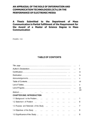 AN APPRAISAL OF THE ROLE OF INFORMATION AND
COMMUNICATION TECHNOLOGIES (ICTs) IN THE
PERFORMANCE OF ELECTRONIC MEDIA
A Thesis Submitted to the Department of Mass
Communication in Partial fulfillment of the Requirement for
the Award of a Master of Science Degree in Mass
Communication
PAGES: 114
TABLE OF CONTENTS
Title page …..............................……………......................................………. … i
Author’s Declaration………………………………………………………… … ii
Certification……………………………………….……………………… … … iii
Dedication ……………………………………………………………… … … iv
Acknowledgements…………………………………………………………….. … v
Table of Contents……………………………………………………………… … vii
List of Tables…………………………………………………………………… … x
List of Figures………………………………………………………………… … xii
Abstract…… … `… … … … … … …
xiii
CHAPTER ONE: INTRODUCTION
1.1 Background to the Problem… … … … … … … … 1
1.2 Statement of Problem … … … … … … … … 6
1.3 Purpose and Rationale of the Study … … … … … … 7
1.4 Objectives of the Study … … … … … … … … 8
1.5 Significance of the Study … … … … … … … … 8
 