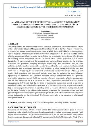 International Journal of Education and Social Science Research
ISSN 2581-5148
Vol. 3, No. 03; 2020
http://ijessr.com Page 203
AN APPRAISAL OF THE USE OF EDUCATION MANAGEMENT INFORMATION
SYSTEM (EMIS) AND ITS EFFECTS IN THE EFFECTIVE MANAGEMENT OF
SECONDARY SCHOOLS IN THE WEST REGION OF CAMEROON
Wemba Valery
Ph.D Student in Educational Management
The University of Yaoundé 1
Email: wemba@nfonap.com
Tel: 675550570
ABSTRACT
This study entitled An Appraisal of the Use of Education Management Information System (EMIS)
and its Effects in the Effective Management of Secondary Schools in the West Region of Cameroon,
was conducted with the aim of examining the extent to which the use of EMIS affects planning of the
school processes; determining the effects of Principals’ integration of ICT facilities in EMIS on the
effective management of their schools; and to finding out strategies for improving the effectiveness
of secondary school management vis-à-vis the use of EMIS. From a population of 479 school
Principals, 378 were selected from the various division and schools as a sample using the stratified,
convenient and purposeful sampling techniques respectively. The instruments used for data
collection included an observation guide, an interview guide and a semi-structured self-constructed
questionnaire with items mostly identified from literature. A mixed method in collecting data was
used. That is, self-delivery, the use of research assistants and social media services (WhatsApp and
email). Both descriptive and inferential statistics were used in analysing the data collected.
Specifically, the Spearman's rho Correlation was used. Findings revealed that: there is a significant
relationship between the use of EMIS and planning of school processes for effective management
(0.021); the integration of ICT facilities in EMIS significantly enhances effective school
management(p=0.001); and that the provision of information management expert to develop a
situational MIS for each school and the provision of ICT tools to each school by government could
help to improve upon effectiveness of secondary school as concerns information management. Based
on the above findings it was recommended amongst others that the government should train and
provide experts in information management to design MIS for each school and that heads of schools
should individually go for professional development especially in the domains of educational
management and ICT.
KEYWORDS: EMIS, Planning, ICT, Effective Management, Secondary School, Cameroon
BACKGROUND AND PROBLEM
Education can be formal, informal or non-formal. The formal education takes place in specific
institutions called schools. in Cameroon, formal education is organised into primary, secondary and
higher education (Tambo, 2012) with different curricula as per the ages and mental ability of the
learners concerned. Cameroon is a Central African nation on the Gulf of Guinea. After World War I,
 
