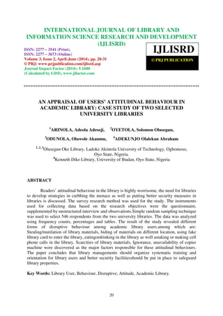 International Journal of Library and Information Science Research and Development (IJLISRD), ISSN: 2277
– 3541 (Print), ISSN: 2277 – 3673 (Online) April-June (2014), pp. 20-31, © PRJ Publication
20
AN APPRAISAL OF USERS’ ATTITUDINAL BEHAVIOUR IN
ACADEMIC LIBRARY: CASE STUDY OF TWO SELECTED
UNIVERSITY LIBRARIES
1
ARINOLA, Adeola Adesoji, 2
OYETOLA, Solomon Olusegun,
3
ODUNOLA, Oluwole Akanmu, 4
ADEKUNJO Olalekan Abraham
1, 2, 3
Olusegun Oke Library, Ladoke Akintola University of Technology, Ogbomoso,
Oyo State, Nigeria.
4
Kenneth Dike Library, University of Ibadan, Oyo State, Nigeria
ABSTRACT
Readers’ attitudinal behaviour in the library is highly worrisome, the need for libraries
to develop strategies in curbbing the menace as well as putting better security measures in
libraries is discussed. The survey research method was used for the study. The instruments
used for collecting data based on the research objectives were the questionnaire,
supplemented by unstructured interview and observations.Simple random sampling technique
was used to select 546 respondents from the two university libraries. The data was analyzed
using frequency counts, percentages and tables. The result of the study revealed different
forms of disruptive behaviour among academic library users.among which are:
Stealing/mutilation of library materials, hiding of materials on different location, using fake
library card to enter the library, eatingordrinking in the library as well astaking or making cell
phone calls in the library. Scarcities of library materials, Ignorance, unavailability of copier
machine were discovered as the major factors responsible for these attitudinal behaviours.
The paper concludes that library managements should organize systematic training and
orientation for library users and better security facilitiesshould be put in place to safeguard
library properties.
Key Words: Library User, Behaviour, Disruptive, Attitude, Academic Library.
INTERNATIONAL JOURNAL OF LIBRARY AND
INFORMATION SCIENCE RESEARCH AND DEVELOPMENT
(IJLISRD)
ISSN: 2277 – 3541 (Print),
ISSN: 2277 – 3673 (Online)
Volume 3, Issue 2, April-June (2014), pp. 20-31
© PRJ: www.prjpublication.com/ijlisrd.asp
Journal Impact Factor (2014): 5.1680
(Calculated by GISI), www.jifactor.com
IJLISRD
© PRJ PUBLICATION
 