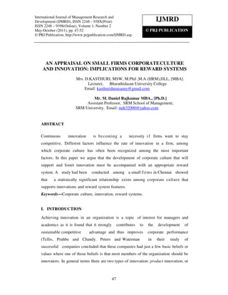 International Journal ofof ManagementResearch and Development (IJMRD), ISSN 2248 – 938X(Print)
    International Journal Management Research and
Development (IJMRD), ISSNVolume 1, Number 2, May-October (2011)
    ISSN 2248 – 9398(Online), 2248 – 938X(Print)                             IJMRD
ISSN 2248 – 9398(Online), Volume 1, Number 2
May-October (2011), pp. 47-52                                        © PRJ PUBLICATION
© PRJ Publication, http://www.prjpublication.com/IJMRD.asp




     AN APPRAISAL ON SMALL FIRMS CORPORATE CULTURE
    AND INNOVATION: IMPLICATIONS FOR REWARD SYSTEMS
                         Mrs. D.KASTHURI, MSW, M.Phil ,M.A (HRM),DLL, [MBA]
                               Lecturer, Bharathidasan University College
                              Email: kasthuriduraisamy@gmail.com

                                 Mr. M. Daniel Rajkumar MBA., [Ph.D.]
                              Assistant Professor, SRM School of Management,
                         SRM University, Email: mdr32000@yahoo.com


   ABSTRACT

   Continuous       innovation     is becoming a           necessity i f firms want to stay
   competitive. Different factors influence the rate of innovation in a firm, among
   which corporate culture has often been recognized among the most important
   factors. In this paper we argue that the development of corporate culture that will
   support and foster innovation must be accompanied with an appropriate reward
   system. A study had been       conducted among a small firms in Chennai showed
   that    a statistically significant relationship exists among corporate culture that
   supports innovations and reward system features.
   Keywords—Corporate culture, innovation, reward systems.


   I. INTRODUCTION

   Achieving innovation in an organization is a topic of interest for managers and
   academics as it is found that it strongly        contributes   to   the   development     of
   sustainable competitive       advantage and thus improves           corporate performance
   (Tellis, Prahbu and Chandy. Peters and Waterman                     in    their   study   of
   successful companies concluded that these companies had just a few basic beliefs or
   values where one of those beliefs is that most members of the organization should be
   innovators. In general terms there are two types of innovation: product innovation, or



                                               47
 