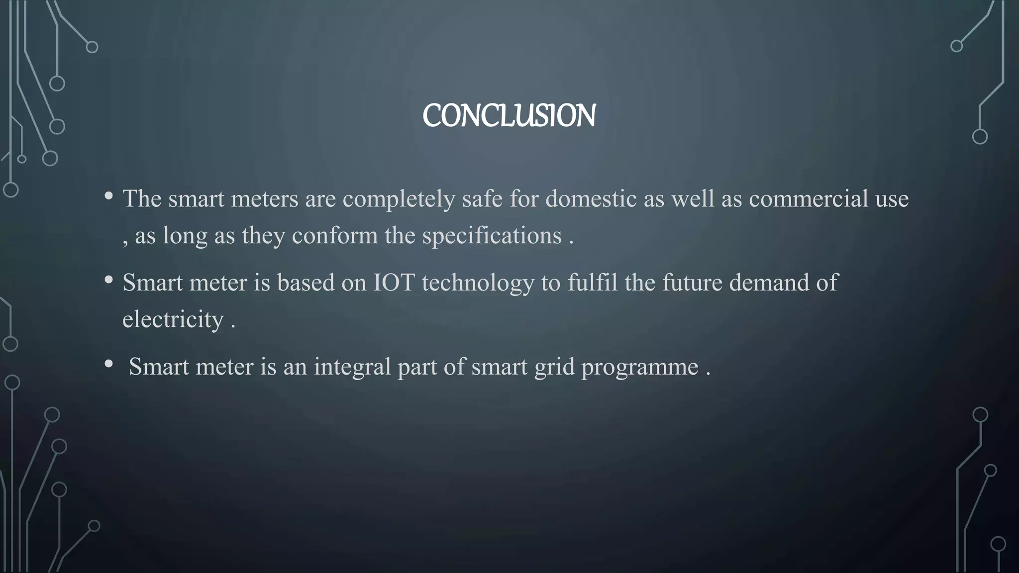 CONCLUSION
• The smart meters are completely safe for domestic as well as commercial use
, as long as they conform the specifications .
• Smart meter is based on IOT technology to fulfil the future demand of
electricity .
• Smart meter is an integral part of smart grid programme .
 