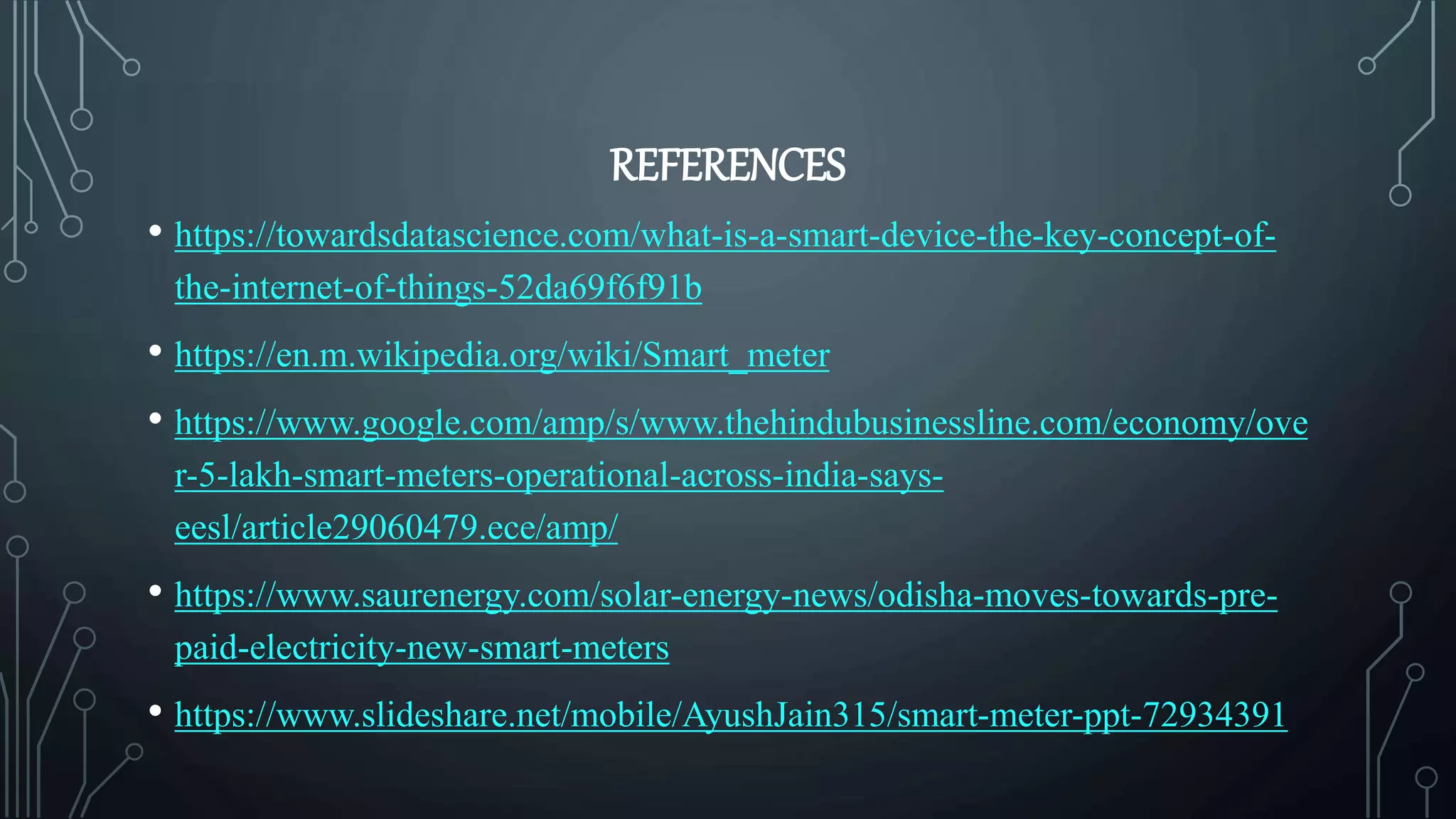 REFERENCES
• https://towardsdatascience.com/what-is-a-smart-device-the-key-concept-of-
the-internet-of-things-52da69f6f91b
• https://en.m.wikipedia.org/wiki/Smart_meter
• https://www.google.com/amp/s/www.thehindubusinessline.com/economy/ove
r-5-lakh-smart-meters-operational-across-india-says-
eesl/article29060479.ece/amp/
• https://www.saurenergy.com/solar-energy-news/odisha-moves-towards-pre-
paid-electricity-new-smart-meters
• https://www.slideshare.net/mobile/AyushJain315/smart-meter-ppt-72934391
 