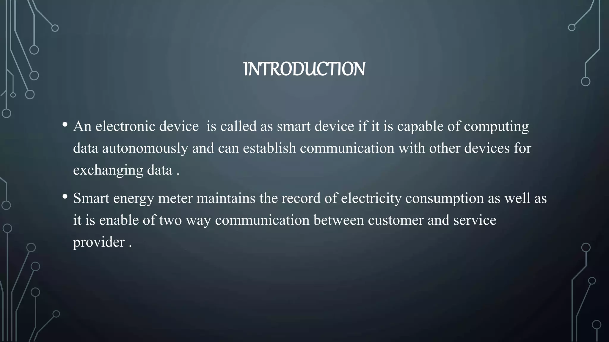 INTRODUCTION
• An electronic device is called as smart device if it is capable of computing
data autonomously and can establish communication with other devices for
exchanging data .
• Smart energy meter maintains the record of electricity consumption as well as
it is enable of two way communication between customer and service
provider .
 