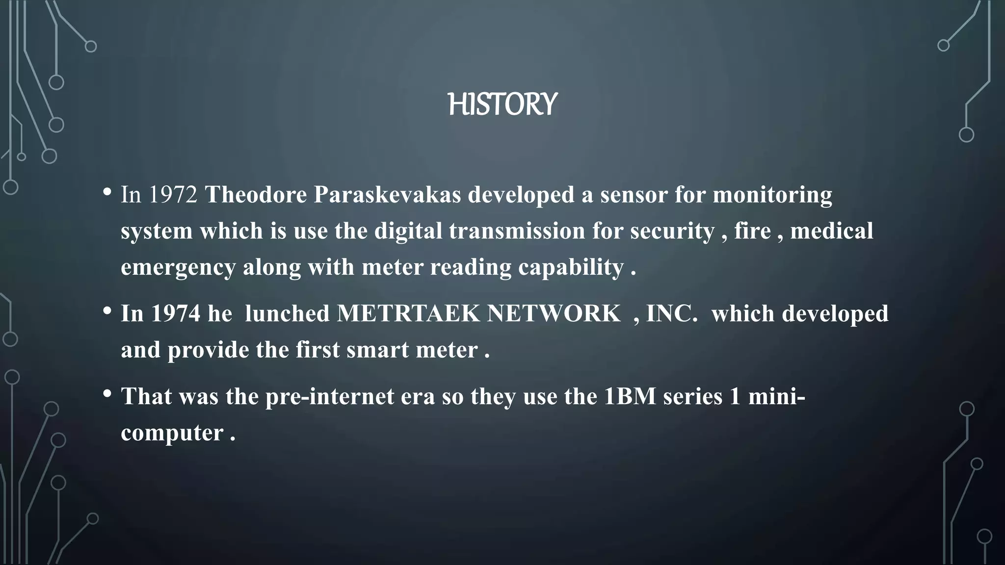 HISTORY
• In 1972 Theodore Paraskevakas developed a sensor for monitoring
system which is use the digital transmission for security , fire , medical
emergency along with meter reading capability .
• In 1974 he lunched METRTAEK NETWORK , INC. which developed
and provide the first smart meter .
• That was the pre-internet era so they use the 1BM series 1 mini-
computer .
 