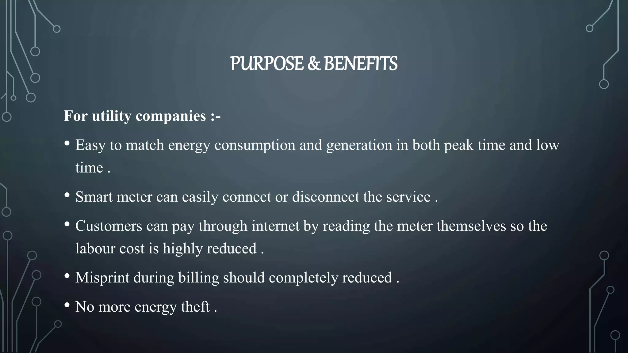 PURPOSE & BENEFITS
For utility companies :-
• Easy to match energy consumption and generation in both peak time and low
time .
• Smart meter can easily connect or disconnect the service .
• Customers can pay through internet by reading the meter themselves so the
labour cost is highly reduced .
• Misprint during billing should completely reduced .
• No more energy theft .
 