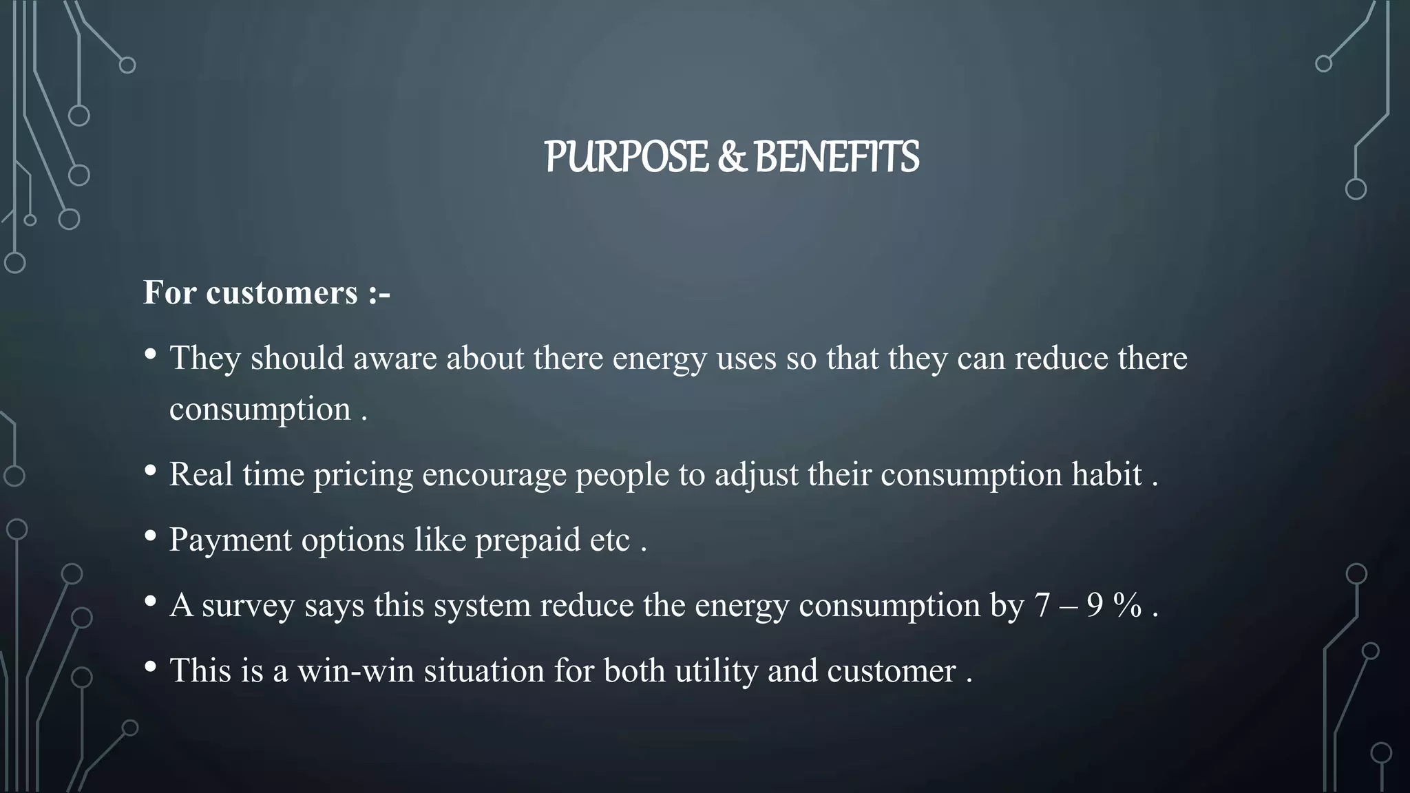 PURPOSE & BENEFITS
For customers :-
• They should aware about there energy uses so that they can reduce there
consumption .
• Real time pricing encourage people to adjust their consumption habit .
• Payment options like prepaid etc .
• A survey says this system reduce the energy consumption by 7 – 9 % .
• This is a win-win situation for both utility and customer .
 